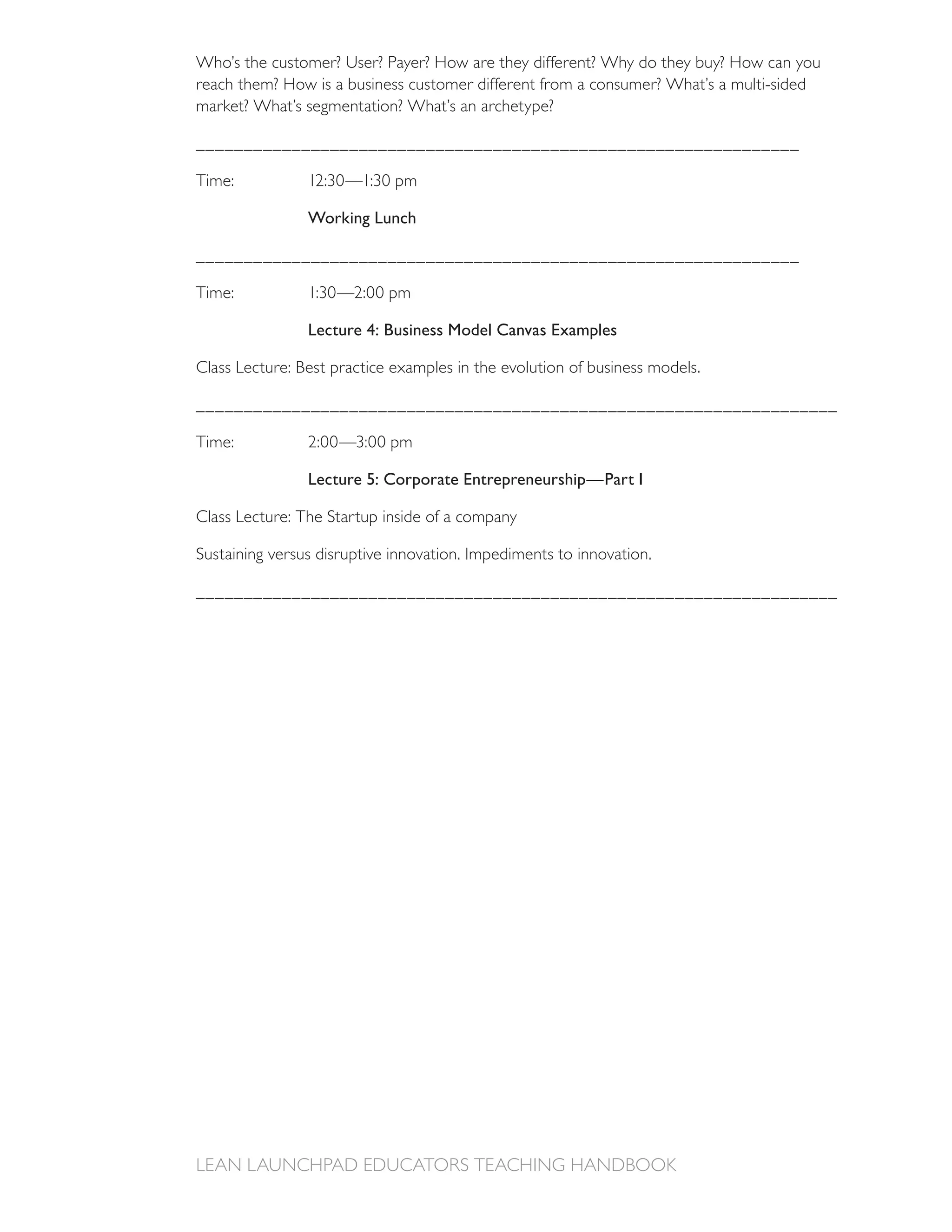 reach them? How is a business customer different from a consumer? What’s a multi-sided
market? What’s segmentation? What’s an archetype?

_______________________________________________________________



                Working Lunch

_______________________________________________________________



                Lecture 4: Business Model Canvas Examples

Class Lecture: Best practice examples in the evolution of business models.

___________________________________________________________________



                Lecture 5: Corporate Entrepreneurship—Part I

Class Lecture: The Startup inside of a company

Sustaining versus disruptive innovation. Impediments to innovation.

___________________________________________________________________
 