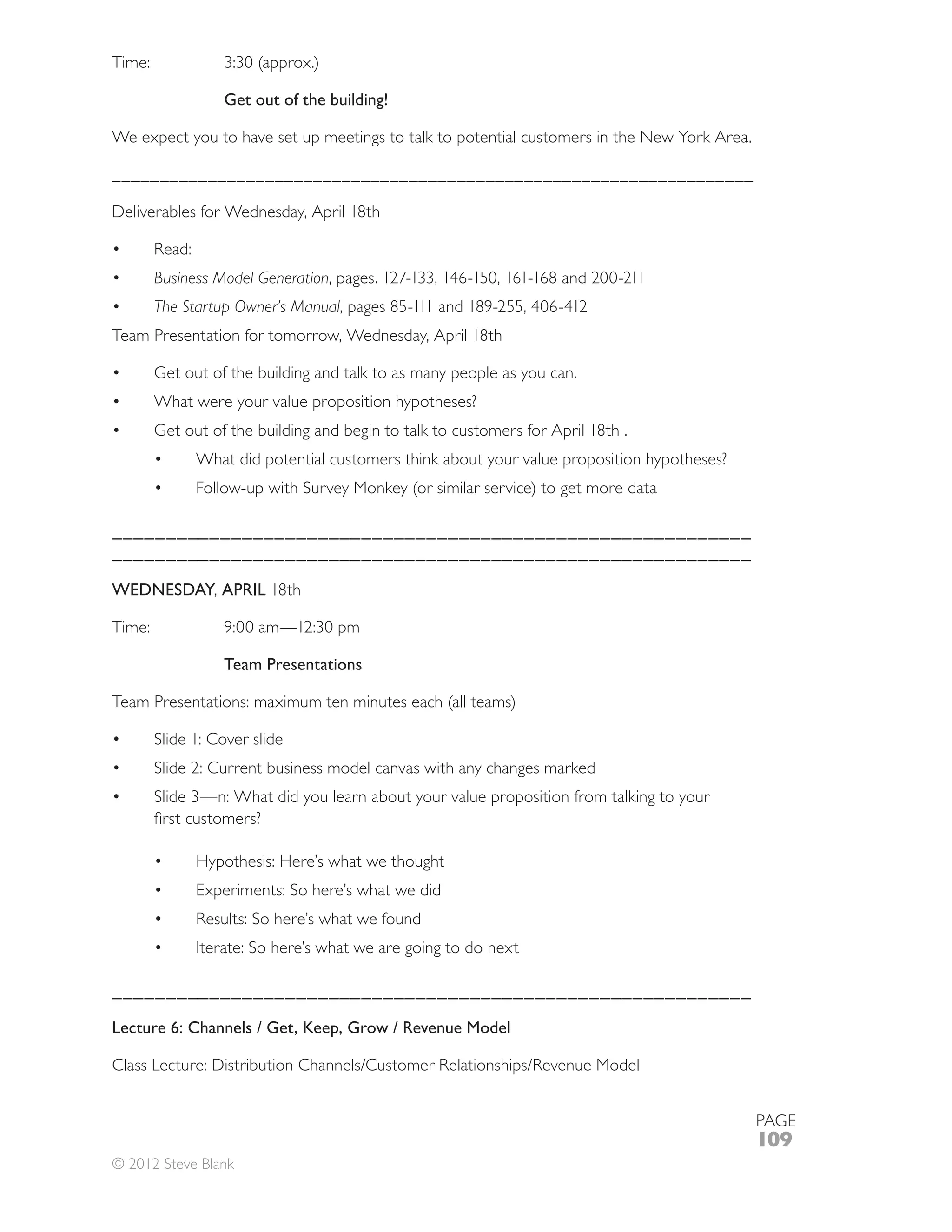 Get out of the building!

We expect you to have set up meetings to talk to potential customers in the New York Area.

___________________________________________________________________

Deliverables for Wednesday, April 18th


      Business Model Generation
      The Startup Owner’s Manual
Team Presentation for tomorrow, Wednesday, April 18th

      Get out of the building and talk to as many people as you can.
      What were your value proposition hypotheses?
      Get out of the building and begin to talk to customers for April 18th .
            What did potential customers think about your value proposition hypotheses?



___________________________________________________________
___________________________________________________________

WEDNESDAY, APRIL 18th



                Team Presentations



      Slide 1: Cover slide
      Slide 2: Current business model canvas with any changes marked




            Hypothesis: Here’s what we thought
            Experiments: So here’s what we did


            Iterate: So here’s what we are going to do next

___________________________________________________________

Lecture 6: Channels / Get, Keep, Grow / Revenue Model




                                                                                             PAGE
                                                                                             109
© 2012 Steve Blank
 
