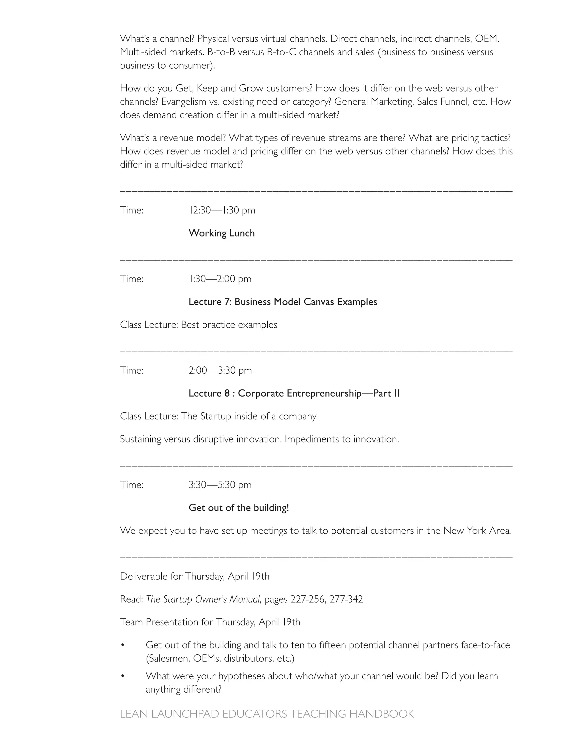 What’s a channel? Physical versus virtual channels. Direct channels, indirect channels, OEM.

business to consumer).

How do you Get, Keep and Grow customers? How does it differ on the web versus other
channels? Evangelism vs. existing need or category? General Marketing, Sales Funnel, etc. How
does demand creation differ in a multi-sided market?

What’s a revenue model? What types of revenue streams are there? What are pricing tactics?
How does revenue model and pricing differ on the web versus other channels? How does this
differ in a multi-sided market?

___________________________________________________________________



                Working Lunch

___________________________________________________________________



                Lecture 7: Business Model Canvas Examples

Class Lecture: Best practice examples

___________________________________________________________________



                Lecture 8 : Corporate Entrepreneurship—Part II

Class Lecture: The Startup inside of a company

Sustaining versus disruptive innovation. Impediments to innovation.

___________________________________________________________________



                Get out of the building!

We expect you to have set up meetings to talk to potential customers in the New York Area.

___________________________________________________________________



      The Startup Owner’s Manual




      anything different?
 