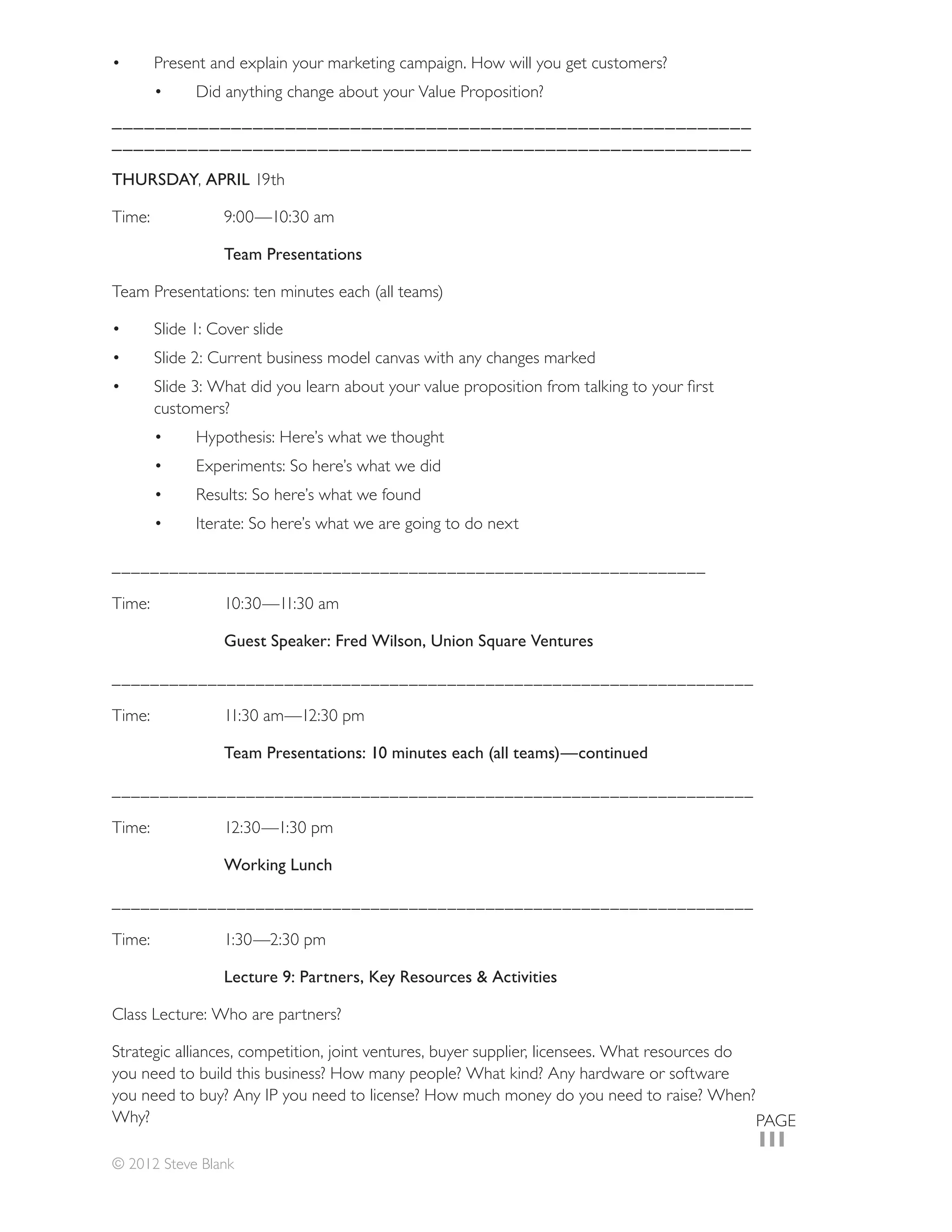 Present and explain your marketing campaign. How will you get customers?
            Did anything change about your Value Proposition?
___________________________________________________________
___________________________________________________________

THURSDAY, APRIL



                Team Presentations



      Slide 1: Cover slide
      Slide 2: Current business model canvas with any changes marked

      customers?
            Hypothesis: Here’s what we thought
            Experiments: So here’s what we did


            Iterate: So here’s what we are going to do next

______________________________________________________________



                Guest Speaker: Fred Wilson, Union Square Ventures

___________________________________________________________________



                Team Presentations: 10 minutes each (all teams)—continued

___________________________________________________________________



                Working Lunch

___________________________________________________________________



                Lecture 9: Partners, Key Resources & Activities

Class Lecture: Who are partners?

Strategic alliances, competition, joint ventures, buyer supplier, licensees. What resources do
you need to build this business? How many people? What kind? Any hardware or software
you need to buy? Any IP you need to license? How much money do you need to raise? When?
Why?                                                                                           PAGE
                                                                                             111
© 2012 Steve Blank
 