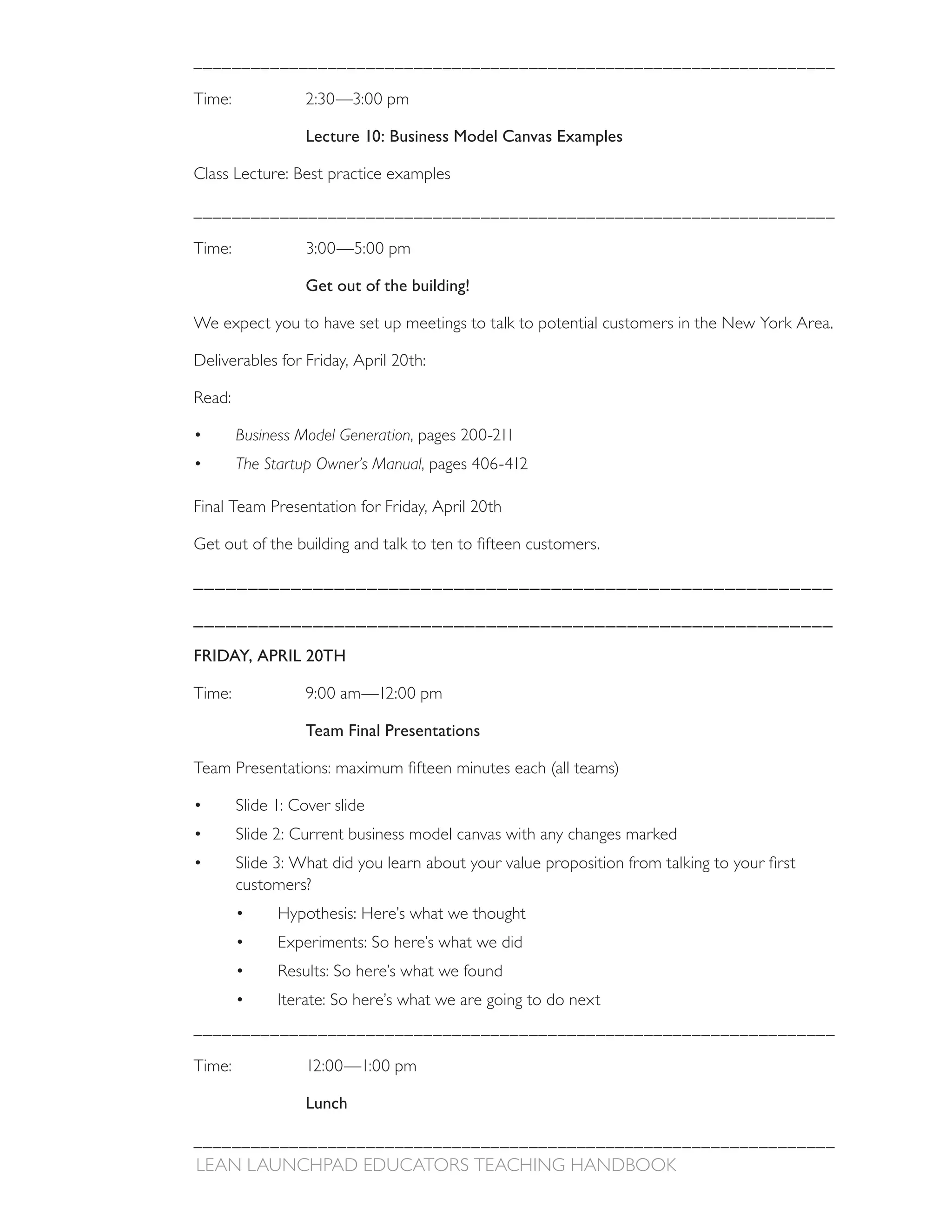 ___________________________________________________________________



                  Lecture 10: Business Model Canvas Examples

Class Lecture: Best practice examples

___________________________________________________________________



                  Get out of the building!

We expect you to have set up meetings to talk to potential customers in the New York Area.

Deliverables for Friday, April 20th:



        Business Model Generation, pages 200-211
        The Startup Owner’s Manual

Final Team Presentation for Friday, April 20th



___________________________________________________________

___________________________________________________________

FRIDAY, APRIL 20TH



                  Team Final Presentations



        Slide 1: Cover slide
        Slide 2: Current business model canvas with any changes marked

        customers?
              Hypothesis: Here’s what we thought
              Experiments: So here’s what we did


              Iterate: So here’s what we are going to do next
___________________________________________________________________

Time:             12:00—1:00 pm

                  Lunch

___________________________________________________________________
 