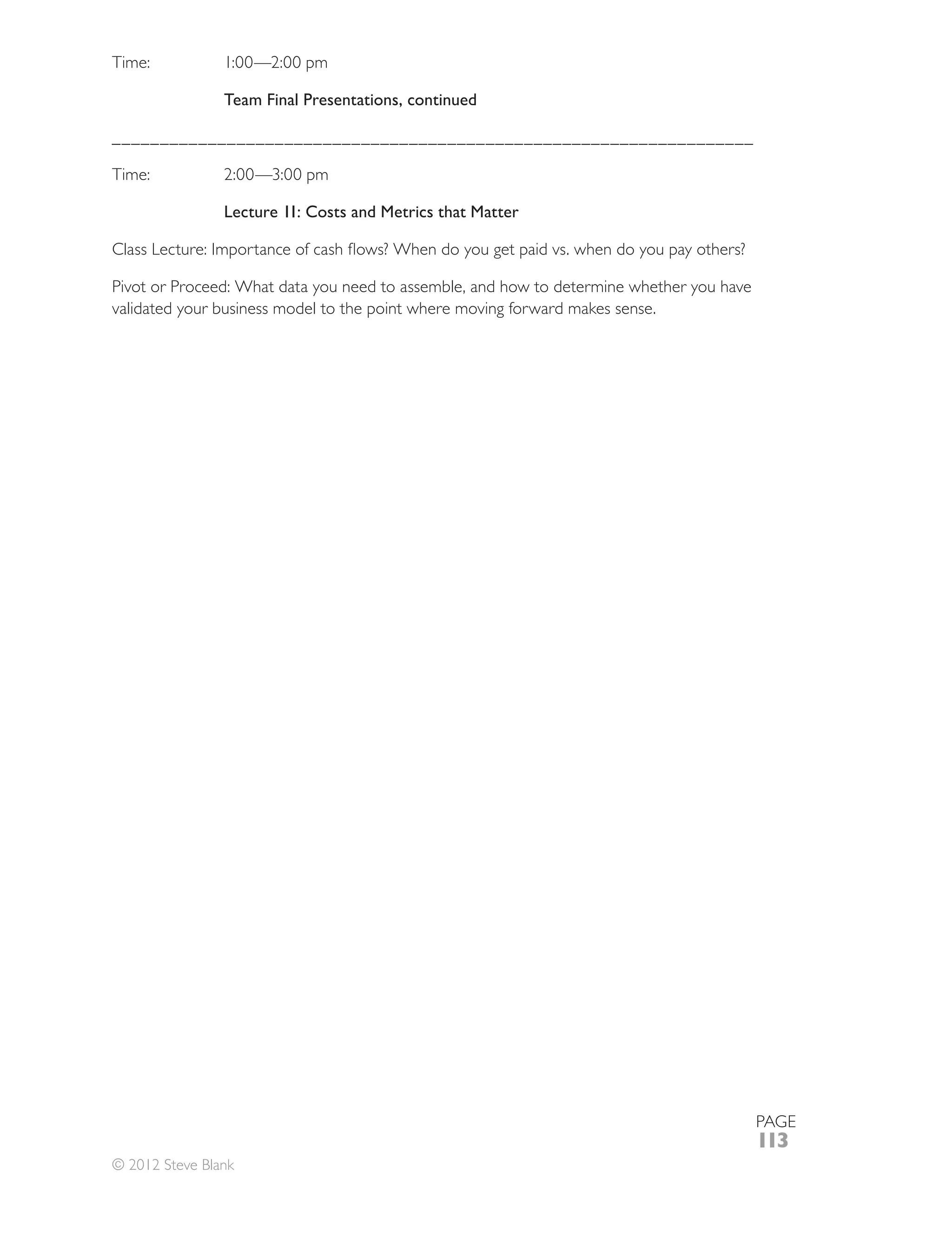Time:           1:00—2:00 pm

                Team Final Presentations, continued

___________________________________________________________________



                Lecture 11: Costs and Metrics that Matter



Pivot or Proceed: What data you need to assemble, and how to determine whether you have
validated your business model to the point where moving forward makes sense.




                                                                                          PAGE
                                                                                          113
© 2012 Steve Blank
 