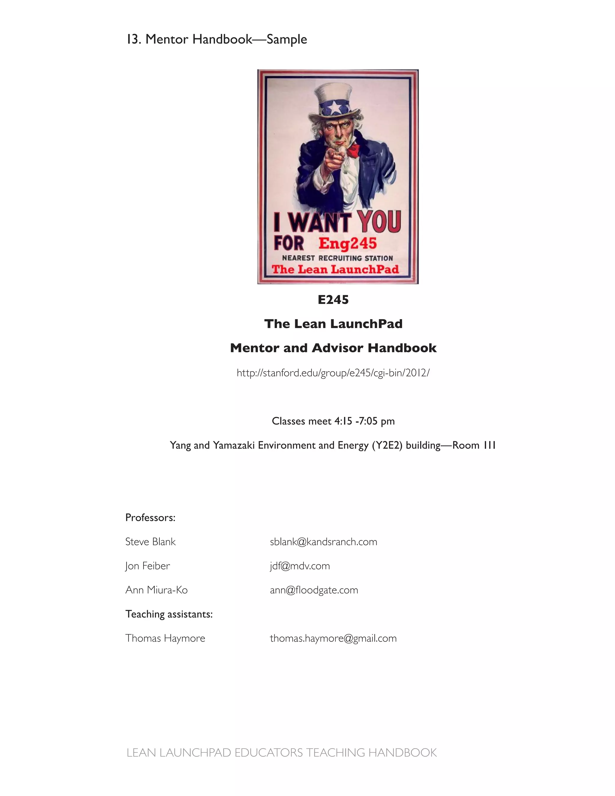 13. Mentor Handbook—Sample




                                          E245
                               The Lean LaunchPad
                        Mentor and Advisor Handbook




                                 Classes meet 4:15 -7:05 pm

             Yang and Yamazaki Environment and Energy (Y2E2) building—Room 111




Professors:

Steve Blank                     sblank@kandsranch.com

Jon Feiber                      jdf@mdv.com



Teaching assistants:

Thomas Haymore                  thomas.haymore@gmail.com
 