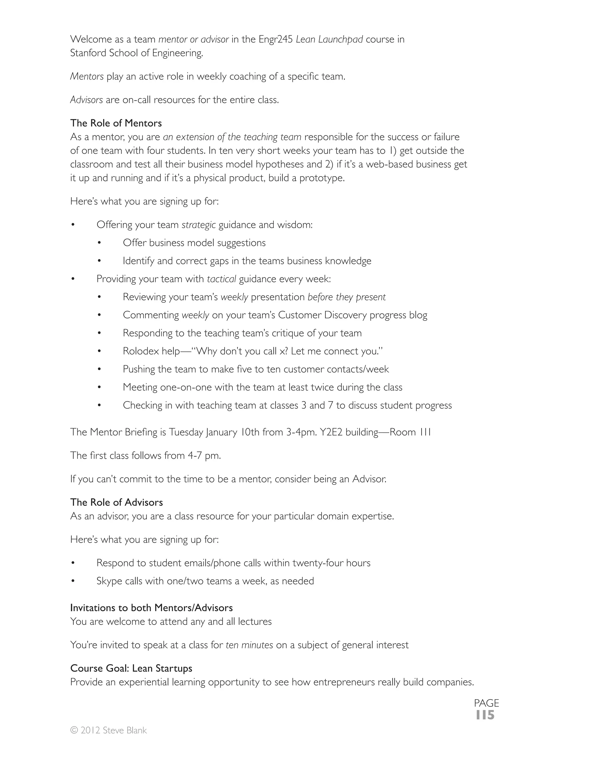 Welcome as a team mentor or advisor                    Lean Launchpad course in
Stanford School of Engineering.

Mentors

Advisors are on-call resources for the entire class.

The Role of Mentors
As a mentor, you are an extension of the teaching team responsible for the success or failure
of one team with four students. In ten very short weeks your team has to 1) get outside the
classroom and test all their business model hypotheses and 2) if it’s a web-based business get
it up and running and if it’s a physical product, build a prototype.

Here’s what you are signing up for:

      Offering your team strategic guidance and wisdom:
             Offer business model suggestions
             Identify and correct gaps in the teams business knowledge
      Providing your team with tactical guidance every week:
                                      weekly presentation before they present
             Commenting weekly on your team’s Customer Discovery progress blog




             Meeting one-on-one with the team at least twice during the class




If you can’t commit to the time to be a mentor, consider being an Advisor.

The Role of Advisors
As an advisor, you are a class resource for your particular domain expertise.

Here’s what you are signing up for:




Invitations to both Mentors/Advisors
You are welcome to attend any and all lectures

You’re invited to speak at a class for ten minutes on a subject of general interest

Course Goal: Lean Startups
Provide an experiential learning opportunity to see how entrepreneurs really build companies.
                                                                                                 PAGE
                                                                                                 115
© 2012 Steve Blank
 
