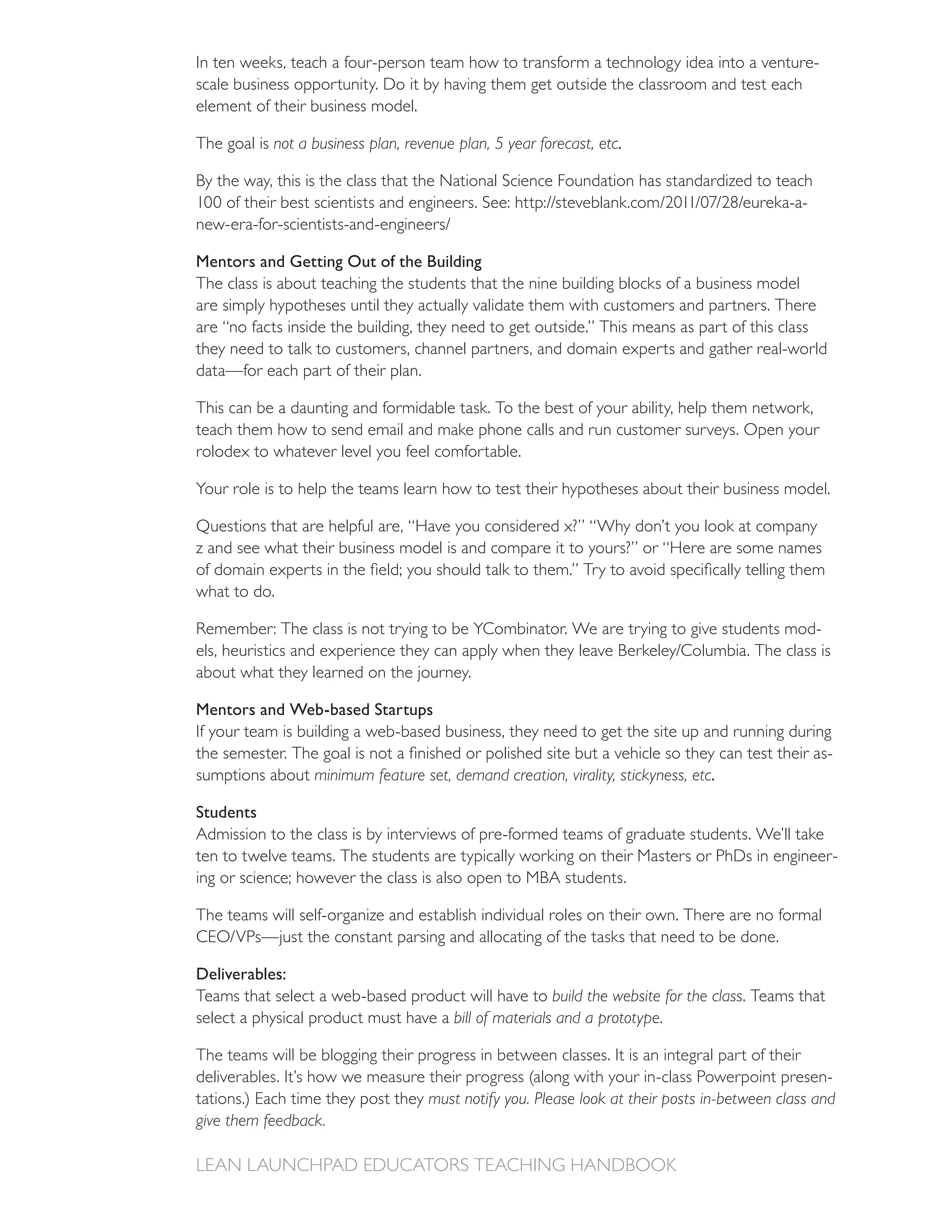 In ten weeks, teach a four-person team how to transform a technology idea into a venture-
scale business opportunity. Do it by having them get outside the classroom and test each
element of their business model.

The goal is not a business plan, revenue plan, 5 year forecast, etc.

By the way, this is the class that the National Science Foundation has standardized to teach



Mentors and Getting Out of the Building
The class is about teaching the students that the nine building blocks of a business model
are simply hypotheses until they actually validate them with customers and partners. There
are “no facts inside the building, they need to get outside.” This means as part of this class
they need to talk to customers, channel partners, and domain experts and gather real-world
data—for each part of their plan.

This can be a daunting and formidable task. To the best of your ability, help them network,
teach them how to send email and make phone calls and run customer surveys. Open your
rolodex to whatever level you feel comfortable.

Your role is to help the teams learn how to test their hypotheses about their business model.

Questions that are helpful are, “Have you considered x?” “Why don’t you look at company
z and see what their business model is and compare it to yours?” or “Here are some names

what to do.

                                                                                                -

about what they learned on the journey.

Mentors and Web-based Startups
If your team is building a web-based business, they need to get the site up and running during
                                                                                             -
sumptions about minimum feature set, demand creation, virality, stickyness, etc.

Students
Admission to the class is by interviews of pre-formed teams of graduate students. We’ll take
ten to twelve teams. The students are typically working on their Masters or PhDs in engineer-
ing or science; however the class is also open to MBA students.

The teams will self-organize and establish individual roles on their own. There are no formal


Deliverables:
Teams that select a web-based product will have to build the website for the class. Teams that
select a physical product must have a bill of materials and a prototype.

The teams will be blogging their progress in between classes. It is an integral part of their
                                                                                                  -
tations.) Each time they post they must notify you. Please look at their posts in-between class and
give them feedback.
 