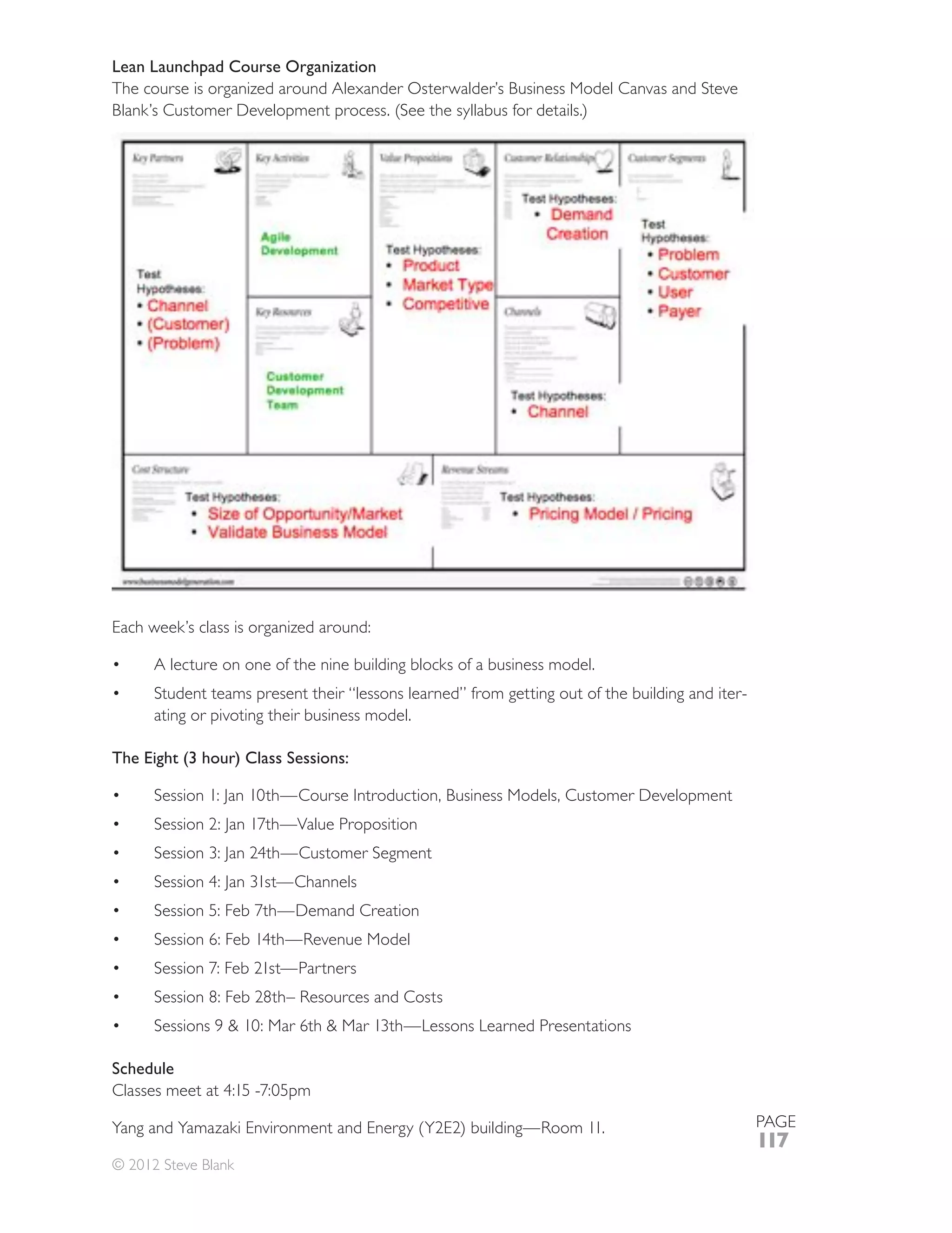 Lean Launchpad Course Organization
The course is organized around Alexander Osterwalder’s Business Model Canvas and Steve




Each week’s class is organized around:

      A lecture on one of the nine building blocks of a business model.
      Student teams present their “lessons learned” from getting out of the building and iter-
      ating or pivoting their business model.

The Eight (3 hour) Class Sessions:

      Session 1: Jan 10th—Course Introduction, Business Models, Customer Development




Schedule


                                                                                                 PAGE
                                                                                                 117
© 2012 Steve Blank
 