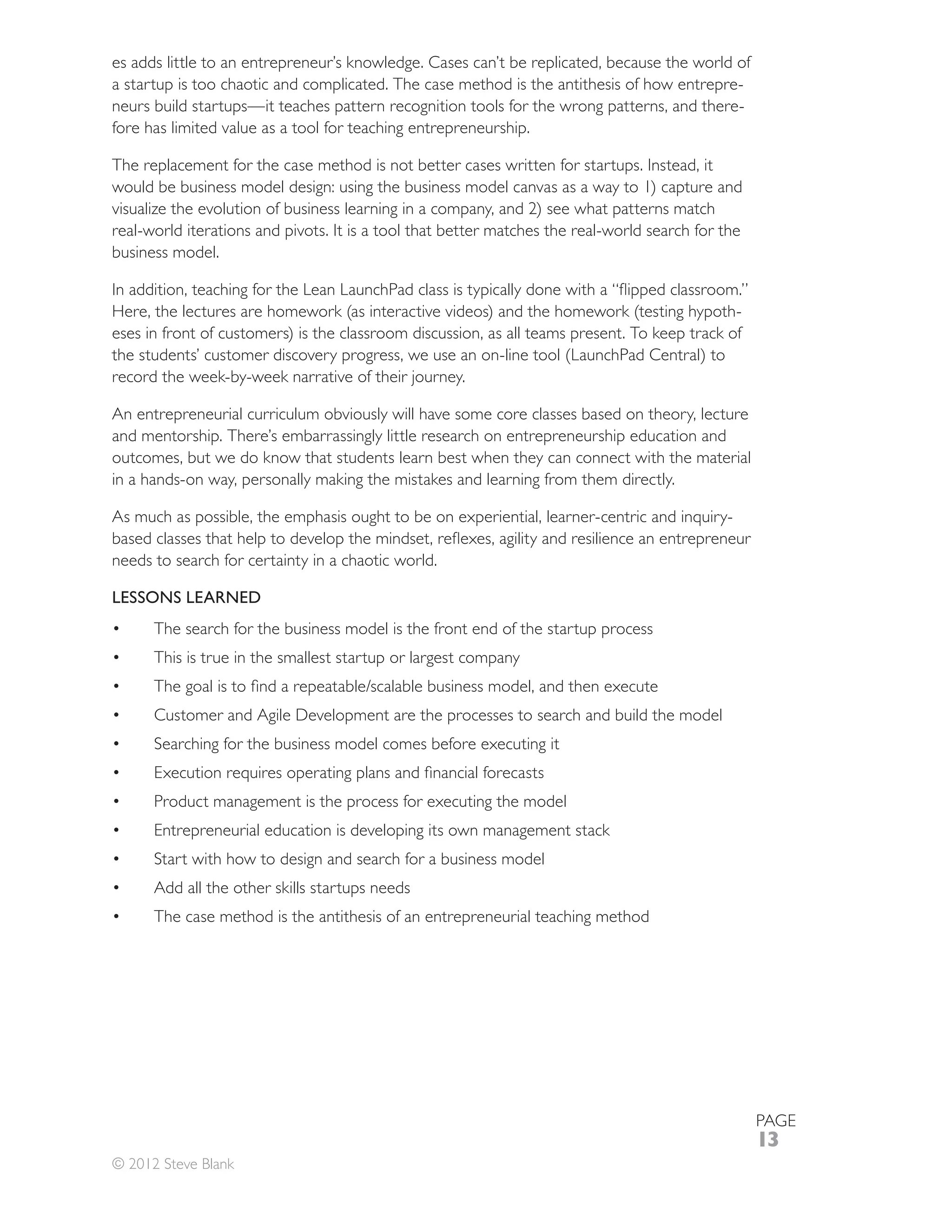es adds little to an entrepreneur’s knowledge. Cases can’t be replicated, because the world of
a startup is too chaotic and complicated. The case method is the antithesis of how entrepre-
neurs build startups—it teaches pattern recognition tools for the wrong patterns, and there-
fore has limited value as a tool for teaching entrepreneurship.

The replacement for the case method is not better cases written for startups. Instead, it
would be business model design: using the business model canvas as a way to 1) capture and
visualize the evolution of business learning in a company, and 2) see what patterns match
real-world iterations and pivots. It is a tool that better matches the real-world search for the
business model.


                                                                                              -
eses in front of customers) is the classroom discussion, as all teams present. To keep track of

record the week-by-week narrative of their journey.

An entrepreneurial curriculum obviously will have some core classes based on theory, lecture
and mentorship. There’s embarrassingly little research on entrepreneurship education and
outcomes, but we do know that students learn best when they can connect with the material
in a hands-on way, personally making the mistakes and learning from them directly.



needs to search for certainty in a chaotic world.

LESSONS LEARNED
      The search for the business model is the front end of the startup process
      This is true in the smallest startup or largest company


      Customer and Agile Development are the processes to search and build the model
      Searching for the business model comes before executing it


      Product management is the process for executing the model
      Entrepreneurial education is developing its own management stack
      Start with how to design and search for a business model
      Add all the other skills startups needs
      The case method is the antithesis of an entrepreneurial teaching method




                                                                                                   PAGE
                                                                                                   13
© 2012 Steve Blank
 
