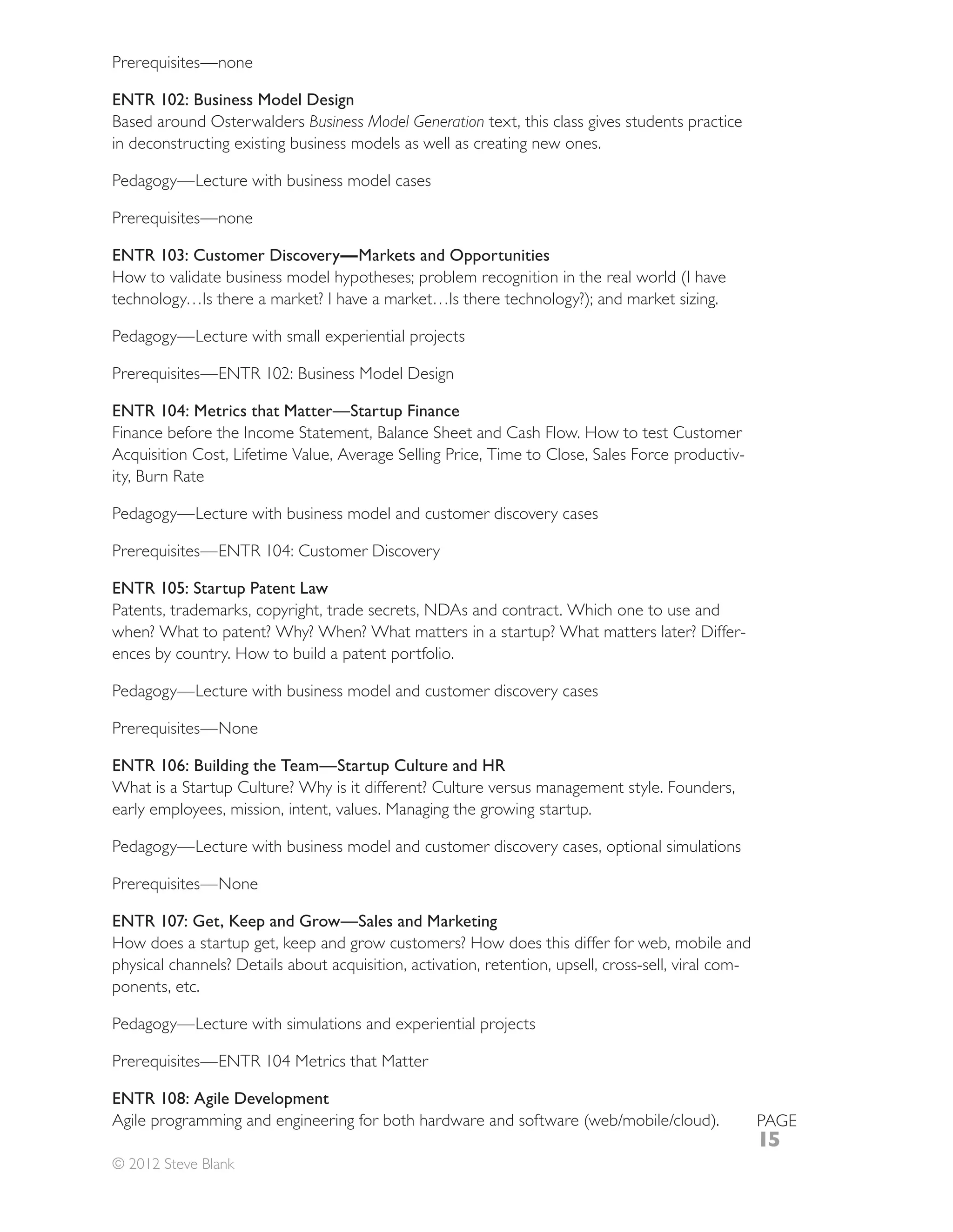 ENTR 102: Business Model Design
Based around Osterwalders Business Model Generation text, this class gives students practice
in deconstructing existing business models as well as creating new ones.

Pedagogy—Lecture with business model cases



ENTR 103: Customer Discovery—Markets and Opportunities

technology…Is there a market? I have a market…Is there technology?); and market sizing.

Pedagogy—Lecture with small experiential projects



ENTR 104: Metrics that Matter—Startup Finance
Finance before the Income Statement, Balance Sheet and Cash Flow. How to test Customer
                                                                                      -


Pedagogy—Lecture with business model and customer discovery cases



ENTR 105: Startup Patent Law
Patents, trademarks, copyright, trade secrets, NDAs and contract. Which one to use and
when? What to patent? Why? When? What matters in a startup? What matters later? Differ-
ences by country. How to build a patent portfolio.

Pedagogy—Lecture with business model and customer discovery cases



ENTR 106: Building the Team—Startup Culture and HR
What is a Startup Culture? Why is it different? Culture versus management style. Founders,
early employees, mission, intent, values. Managing the growing startup.

Pedagogy—Lecture with business model and customer discovery cases, optional simulations



ENTR 107: Get, Keep and Grow—Sales and Marketing
How does a startup get, keep and grow customers? How does this differ for web, mobile and
                                                                                       -
ponents, etc.

Pedagogy—Lecture with simulations and experiential projects



ENTR 108: Agile Development
                                                                                               PAGE
                                                                                               15
© 2012 Steve Blank
 