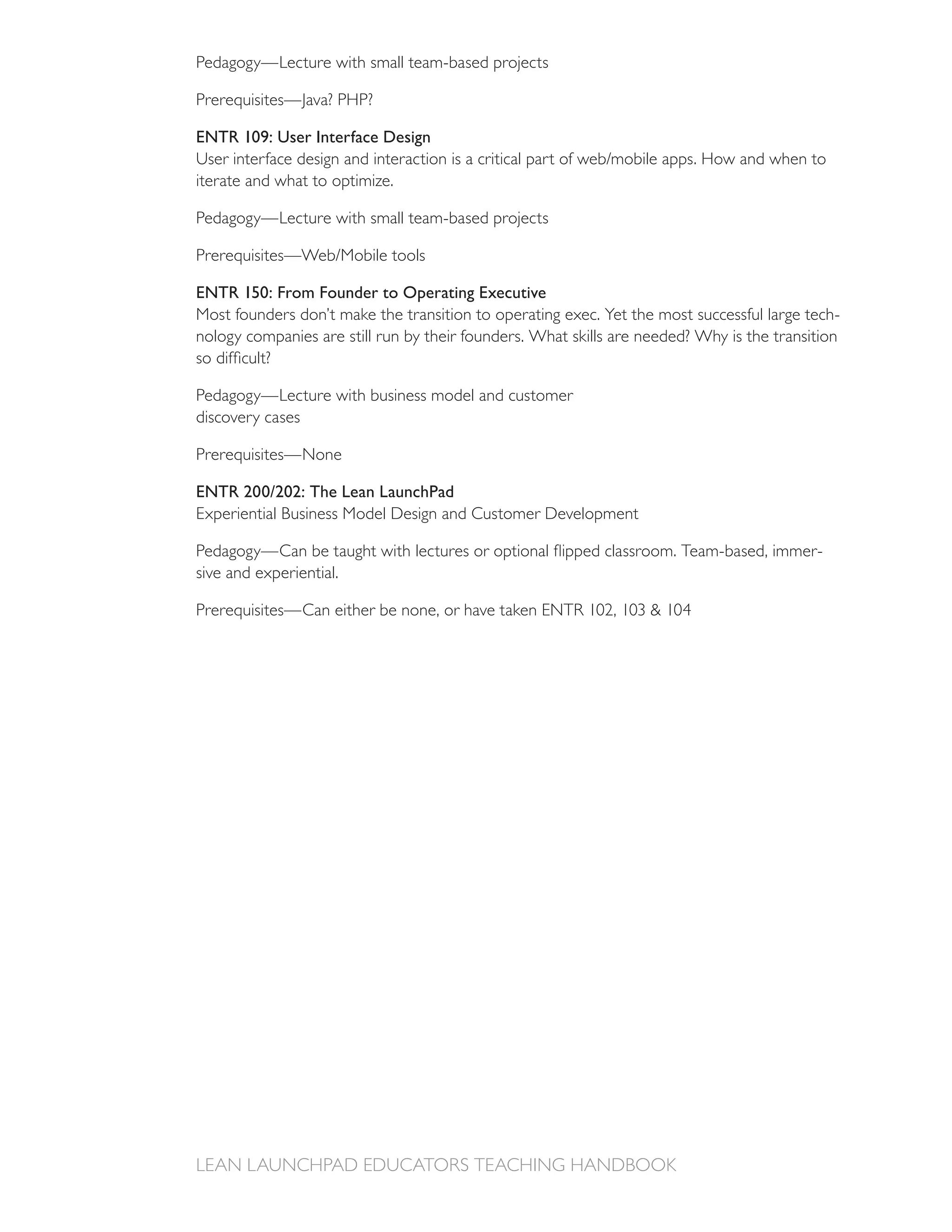 Pedagogy—Lecture with small team-based projects



ENTR 109: User Interface Design

iterate and what to optimize.

Pedagogy—Lecture with small team-based projects



ENTR 150: From Founder to Operating Executive
Most founders don’t make the transition to operating exec. Yet the most successful large tech-
nology companies are still run by their founders. What skills are needed? Why is the transition


Pedagogy—Lecture with business model and customer
discovery cases



ENTR 200/202: The Lean LaunchPad
Experiential Business Model Design and Customer Development

                                                                                           -
sive and experiential.
 