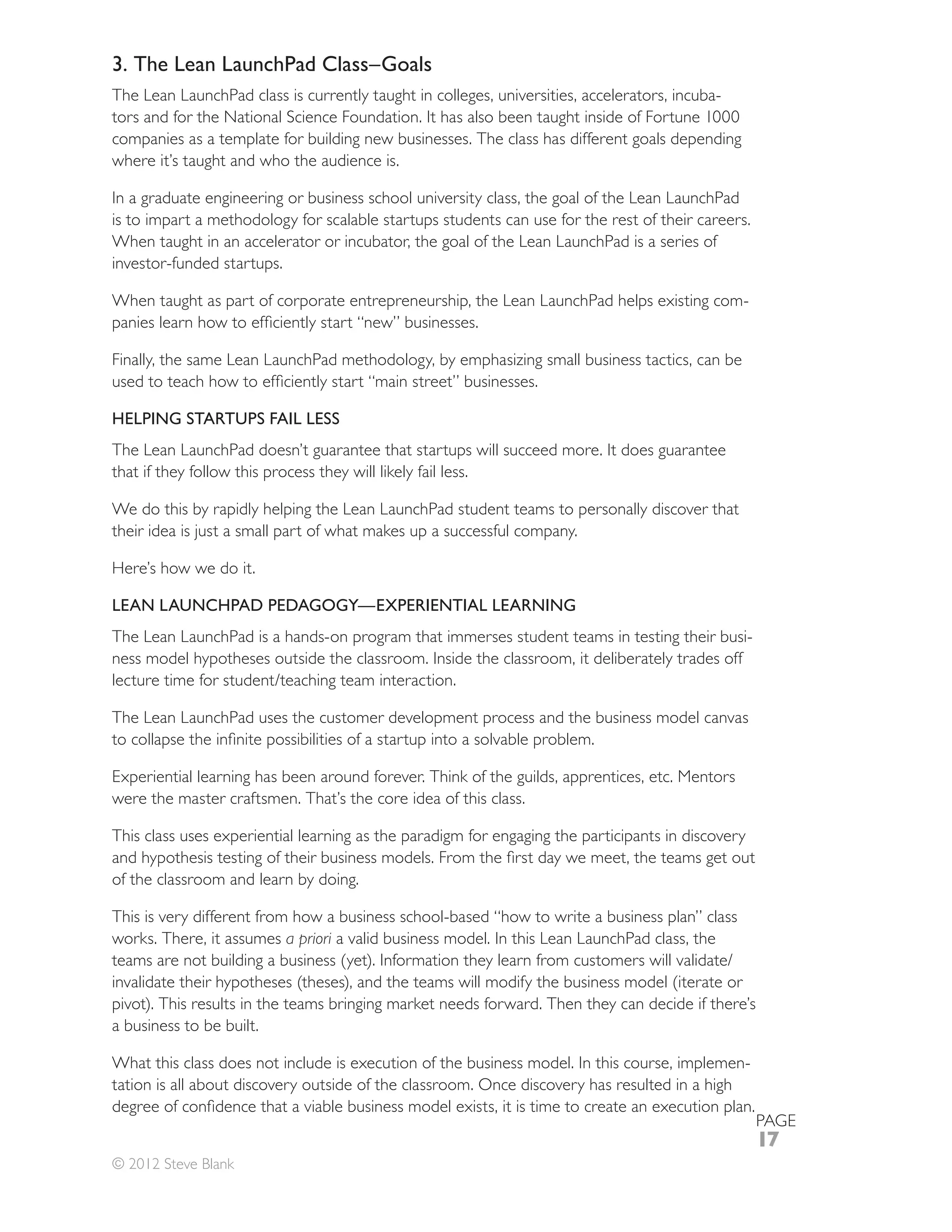 3. The Lean LaunchPad Class–Goals
The Lean LaunchPad class is currently taught in colleges, universities, accelerators, incuba-
tors and for the National Science Foundation. It has also been taught inside of Fortune 1000
companies as a template for building new businesses. The class has different goals depending
where it’s taught and who the audience is.

In a graduate engineering or business school university class, the goal of the Lean LaunchPad
is to impart a methodology for scalable startups students can use for the rest of their careers.
When taught in an accelerator or incubator, the goal of the Lean LaunchPad is a series of
investor-funded startups.

When taught as part of corporate entrepreneurship, the Lean LaunchPad helps existing com-


Finally, the same Lean LaunchPad methodology, by emphasizing small business tactics, can be


HELPING STARTUPS FAIL LESS
The Lean LaunchPad doesn’t guarantee that startups will succeed more. It does guarantee
that if they follow this process they will likely fail less.

We do this by rapidly helping the Lean LaunchPad student teams to personally discover that
their idea is just a small part of what makes up a successful company.

Here’s how we do it.

LEAN LAUNCHPAD PEDAGOGY—EXPERIENTIAL LEARNING
The Lean LaunchPad is a hands-on program that immerses student teams in testing their busi-
ness model hypotheses outside the classroom. Inside the classroom, it deliberately trades off


The Lean LaunchPad uses the customer development process and the business model canvas


Experiential learning has been around forever. Think of the guilds, apprentices, etc. Mentors
were the master craftsmen. That’s the core idea of this class.

This class uses experiential learning as the paradigm for engaging the participants in discovery

of the classroom and learn by doing.

This is very different from how a business school-based “how to write a business plan” class
works. There, it assumes a priori a valid business model. In this Lean LaunchPad class, the


pivot). This results in the teams bringing market needs forward. Then they can decide if there’s
a business to be built.

What this class does not include is execution of the business model. In this course, implemen-
tation is all about discovery outside of the classroom. Once discovery has resulted in a high

                                                                                                   PAGE
                                                                                                   17
© 2012 Steve Blank
 