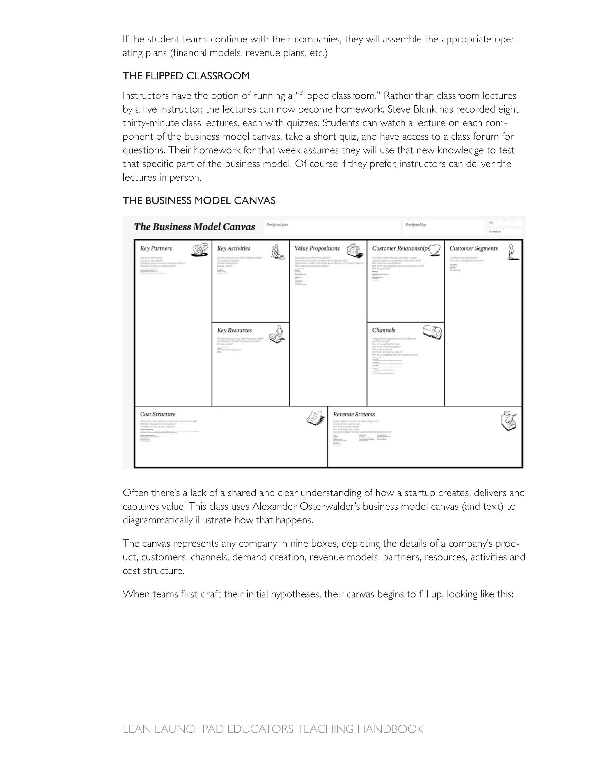 If the student teams continue with their companies, they will assemble the appropriate oper-


THE FLIPPED CLASSROOM


by a live instructor, the lectures can now become homework. Steve Blank has recorded eight
                                                                                      -




lectures in person.

THE BUSINESS MODEL CANVAS




Often there’s a lack of a shared and clear understanding of how a startup creates, delivers and

diagrammatically illustrate how that happens.

The canvas represents any company in nine boxes, depicting the details of a company’s prod-
uct, customers, channels, demand creation, revenue models, partners, resources, activities and
cost structure.
 