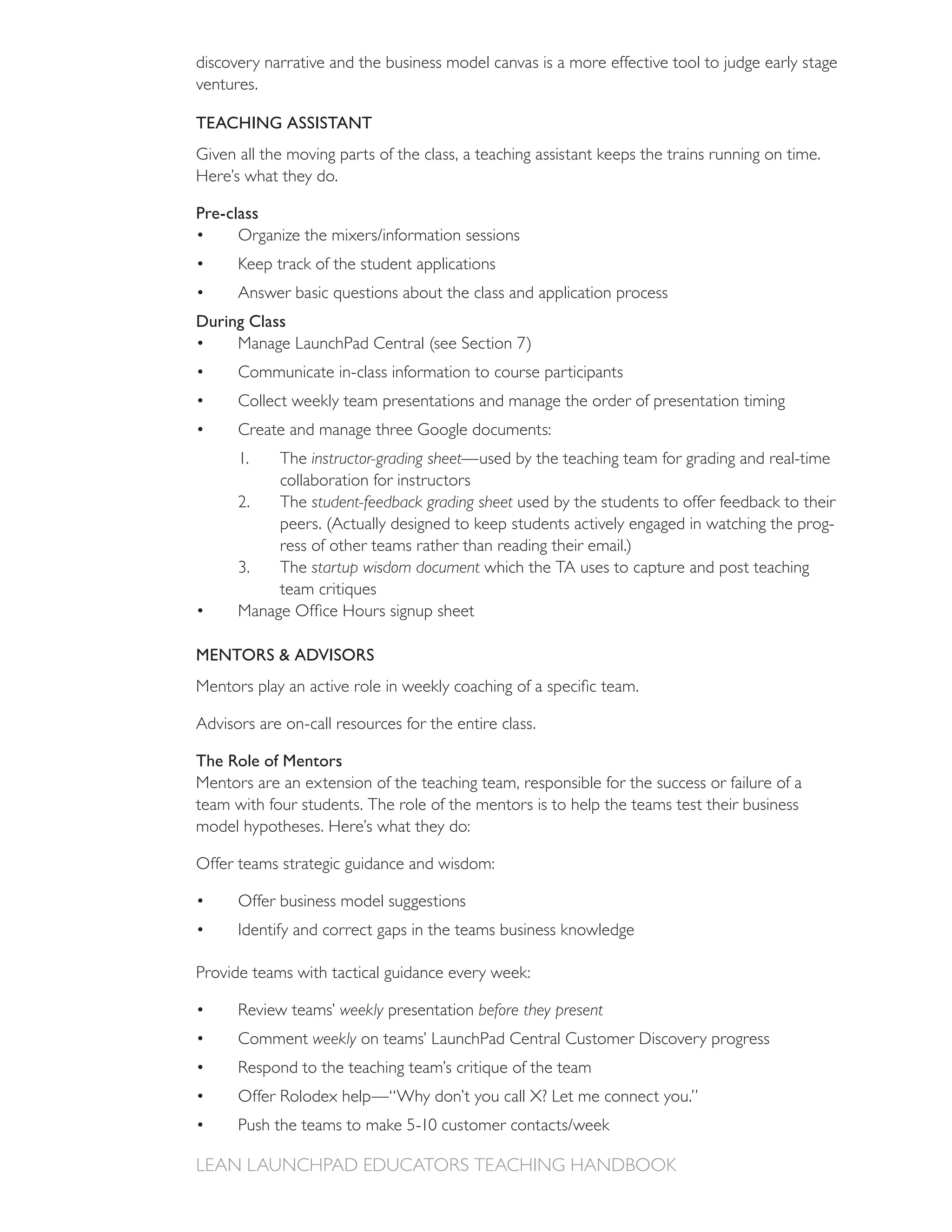 discovery narrative and the business model canvas is a more effective tool to judge early stage
ventures.

TEACHING ASSISTANT
Given all the moving parts of the class, a teaching assistant keeps the trains running on time.
Here’s what they do.

Pre-class

      Keep track of the student applications


During Class

      Communicate in-class information to course participants
      Collect weekly team presentations and manage the order of presentation timing
      Create and manage three Google documents:
      1.    The instructor-grading sheet—used by the teaching team for grading and real-time
            collaboration for instructors
      2.    The student-feedback grading sheet used by the students to offer feedback to their
                                                                                             -
            ress of other teams rather than reading their email.)
            The startup wisdom document which the TA uses to capture and post teaching




MENTORS & ADVISORS



Advisors are on-call resources for the entire class.

The Role of Mentors
Mentors are an extension of the teaching team, responsible for the success or failure of a
team with four students. The role of the mentors is to help the teams test their business
model hypotheses. Here’s what they do:

Offer teams strategic guidance and wisdom:

      Offer business model suggestions
      Identify and correct gaps in the teams business knowledge

Provide teams with tactical guidance every week:

                      weekly presentation before they present
      Comment weekly on teams’ LaunchPad Central Customer Discovery progress
 
