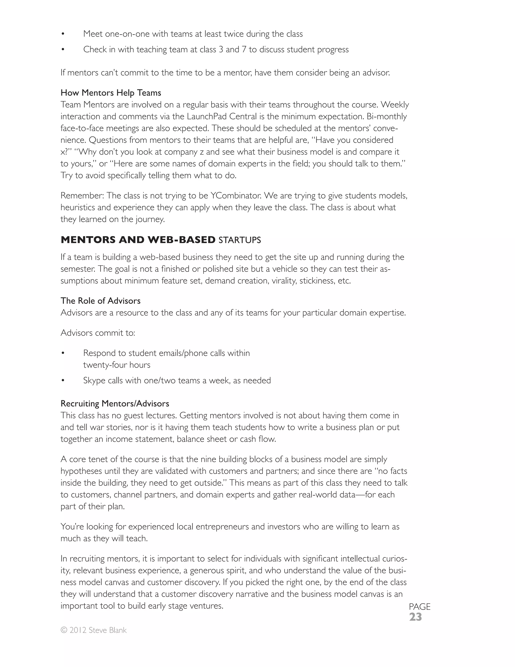 Meet one-on-one with teams at least twice during the class



If mentors can’t commit to the time to be a mentor, have them consider being an advisor.

How Mentors Help Teams
Team Mentors are involved on a regular basis with their teams throughout the course. Weekly
interaction and comments via the LaunchPad Central is the minimum expectation. Bi-monthly
face-to-face meetings are also expected. These should be scheduled at the mentors’ conve-
nience. Questions from mentors to their teams that are helpful are, “Have you considered
x?” “Why don’t you look at company z and see what their business model is and compare it




heuristics and experience they can apply when they leave the class. The class is about what
they learned on the journey.

MENTORS AND WEB-BASED STARTUPS
If a team is building a web-based business they need to get the site up and running during the
                                                                                         -
sumptions about minimum feature set, demand creation, virality, stickiness, etc.

The Role of Advisors
Advisors are a resource to the class and any of its teams for your particular domain expertise.

Advisors commit to:


      twenty-four hours



Recruiting Mentors/Advisors
This class has no guest lectures. Getting mentors involved is not about having them come in
and tell war stories, nor is it having them teach students how to write a business plan or put


A core tenet of the course is that the nine building blocks of a business model are simply
hypotheses until they are validated with customers and partners; and since there are “no facts
inside the building, they need to get outside.” This means as part of this class they need to talk
to customers, channel partners, and domain experts and gather real-world data—for each
part of their plan.

You’re looking for experienced local entrepreneurs and investors who are willing to learn as
much as they will teach.

                                                                                              -
ity, relevant business experience, a generous spirit, and who understand the value of the busi-
ness model canvas and customer discovery. If you picked the right one, by the end of the class
they will understand that a customer discovery narrative and the business model canvas is an
important tool to build early stage ventures.                                                   PAGE
                                                                                                     23
© 2012 Steve Blank
 