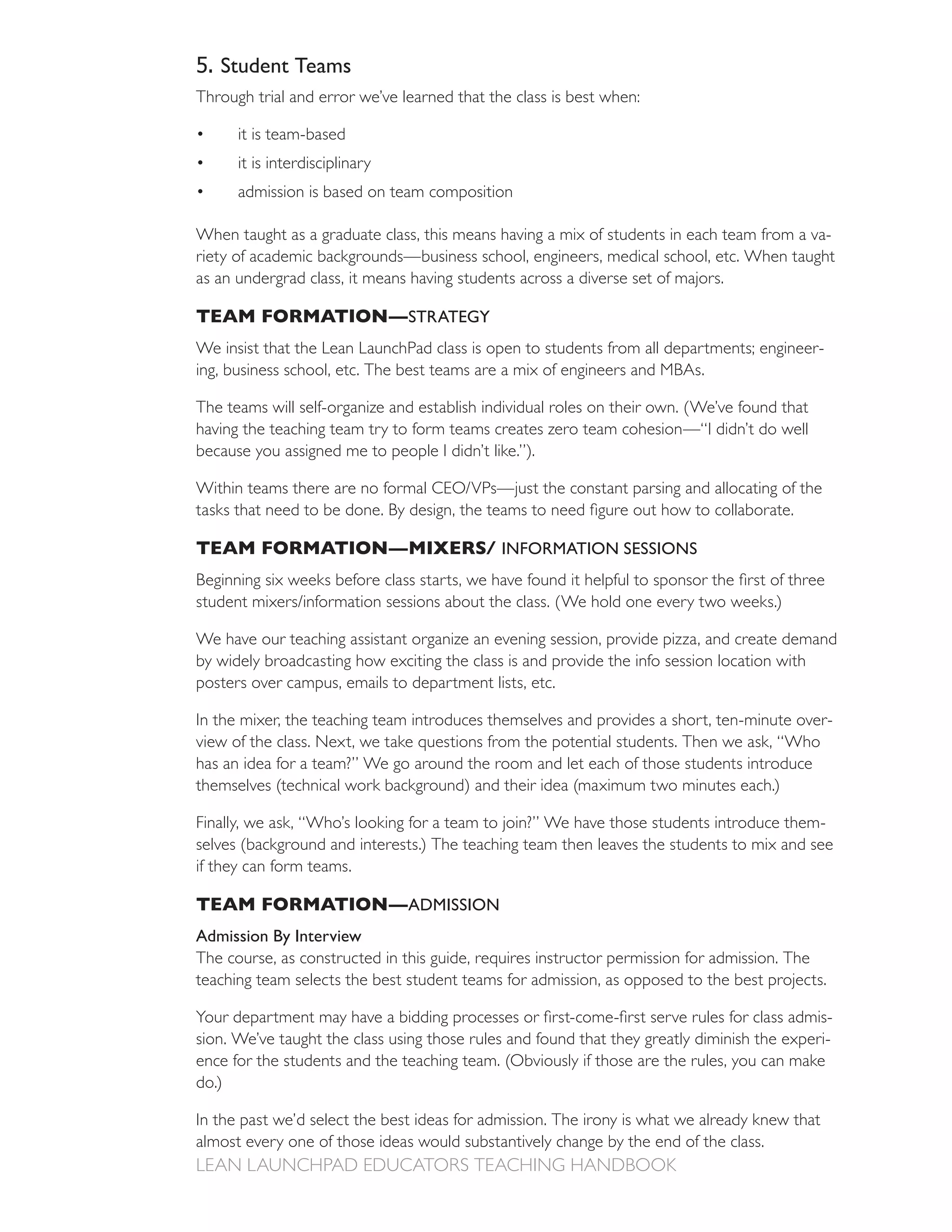 5. Student Teams
Through trial and error we’ve learned that the class is best when:

       it is team-based
       it is interdisciplinary
       admission is based on team composition

When taught as a graduate class, this means having a mix of students in each team from a va-
riety of academic backgrounds—business school, engineers, medical school, etc. When taught
as an undergrad class, it means having students across a diverse set of majors.

TEAM FORMATION— STRATEGY
We insist that the Lean LaunchPad class is open to students from all departments; engineer-
ing, business school, etc. The best teams are a mix of engineers and MBAs.


having the teaching team try to form teams creates zero team cohesion—“I didn’t do well
because you assigned me to people I didn’t like.”).




TEAM FORMATION—MIXERS/ INFORMATION SESSIONS



We have our teaching assistant organize an evening session, provide pizza, and create demand
by widely broadcasting how exciting the class is and provide the info session location with
posters over campus, emails to department lists, etc.

In the mixer, the teaching team introduces themselves and provides a short, ten-minute over-

has an idea for a team?” We go around the room and let each of those students introduce


Finally, we ask, “Who’s looking for a team to join?” We have those students introduce them-

if they can form teams.

TEAM FORMATION— ADMISSION
Admission By Interview

teaching team selects the best student teams for admission, as opposed to the best projects.

                                                                                              -
sion. We’ve taught the class using those rules and found that they greatly diminish the experi-

do.)

In the past we’d select the best ideas for admission. The irony is what we already knew that
almost every one of those ideas would substantively change by the end of the class.
 