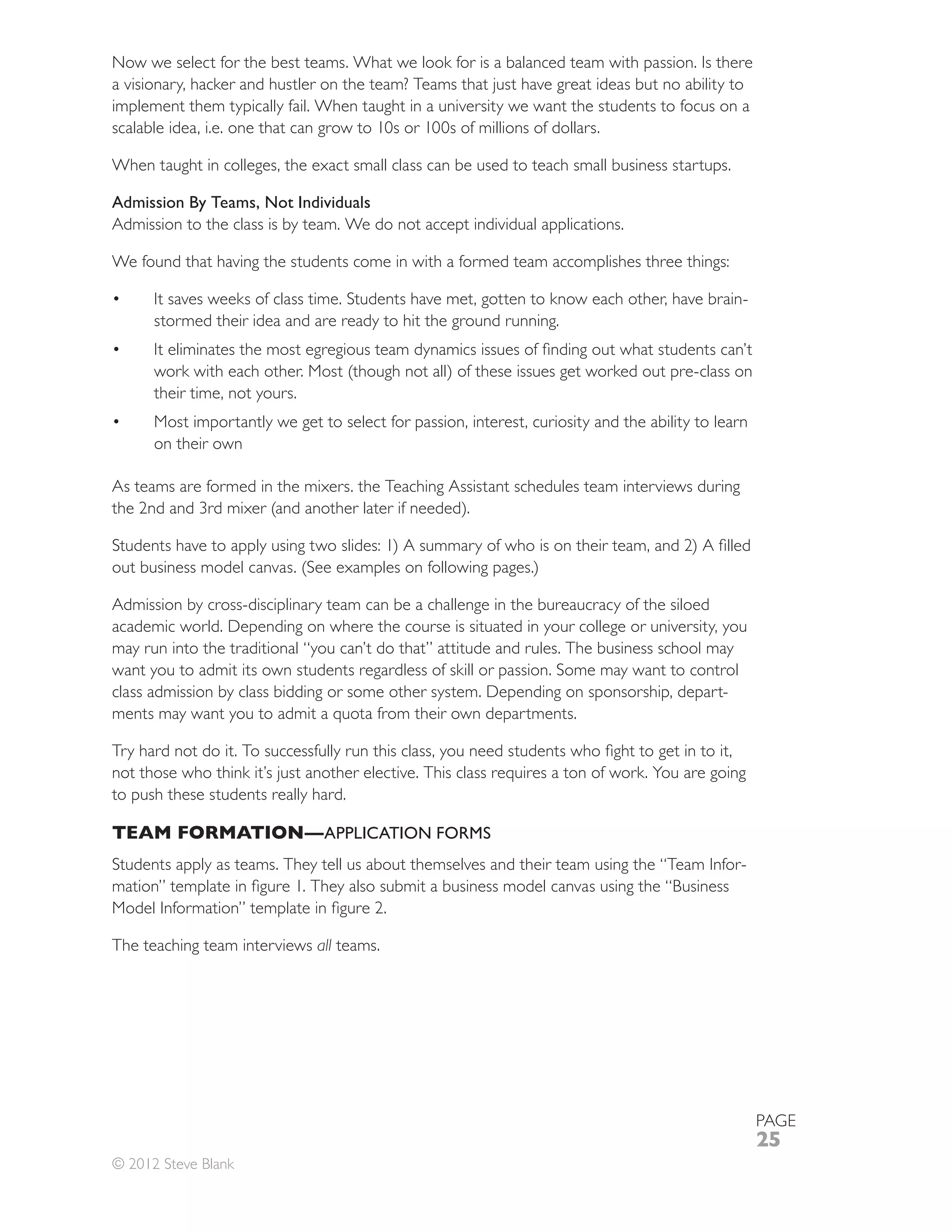 Now we select for the best teams. What we look for is a balanced team with passion. Is there
a visionary, hacker and hustler on the team? Teams that just have great ideas but no ability to
implement them typically fail. When taught in a university we want the students to focus on a
scalable idea, i.e. one that can grow to 10s or 100s of millions of dollars.

When taught in colleges, the exact small class can be used to teach small business startups.

Admission By Teams, Not Individuals
Admission to the class is by team. We do not accept individual applications.

We found that having the students come in with a formed team accomplishes three things:

      It saves weeks of class time. Students have met, gotten to know each other, have brain-
      stormed their idea and are ready to hit the ground running.



      their time, not yours.
      Most importantly we get to select for passion, interest, curiosity and the ability to learn
      on their own

As teams are formed in the mixers. the Teaching Assistant schedules team interviews during




Admission by cross-disciplinary team can be a challenge in the bureaucracy of the siloed
academic world. Depending on where the course is situated in your college or university, you
may run into the traditional “you can’t do that” attitude and rules. The business school may
want you to admit its own students regardless of skill or passion. Some may want to control
class admission by class bidding or some other system. Depending on sponsorship, depart-




to push these students really hard.

TEAM FORMATION— APPLICATION FORMS
Students apply as teams. They tell us about themselves and their team using the “Team Infor-



The teaching team interviews all teams.




                                                                                                    PAGE
                                                                                                    25
© 2012 Steve Blank
 