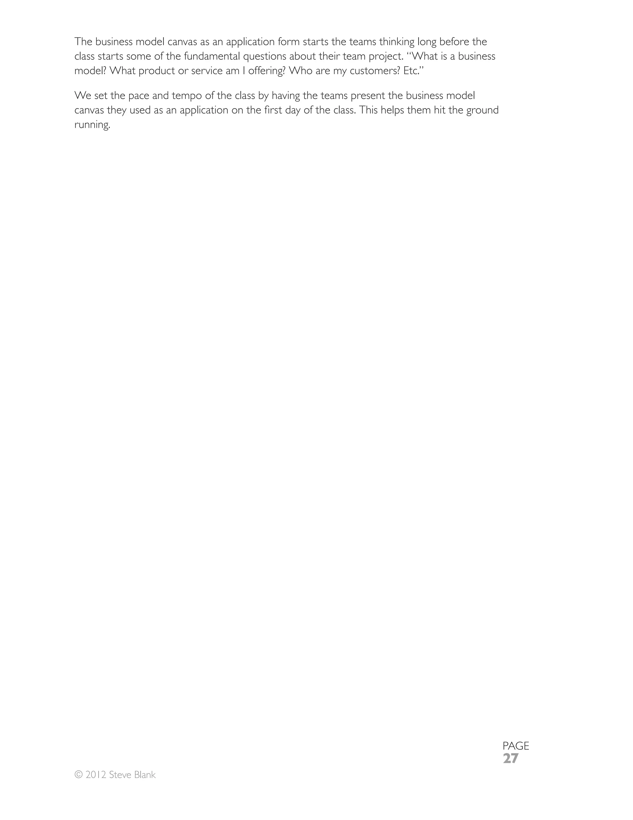 The business model canvas as an application form starts the teams thinking long before the

model? What product or service am I offering? Who are my customers? Etc.”

We set the pace and tempo of the class by having the teams present the business model

running.




                                                                                             PAGE
                                                                                             27
© 2012 Steve Blank
 
