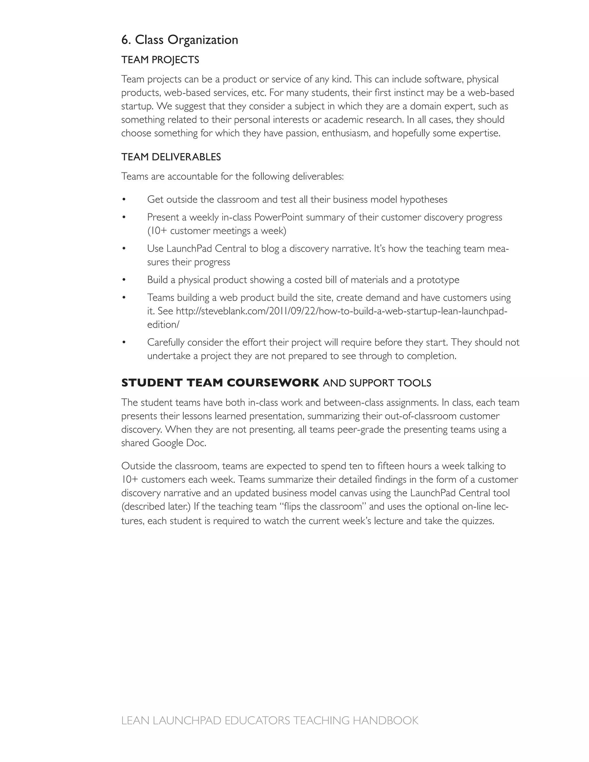 6. Class Organization
TEAM PROJECTS
Team projects can be a product or service of any kind. This can include software, physical

startup. We suggest that they consider a subject in which they are a domain expert, such as
something related to their personal interests or academic research. In all cases, they should
choose something for which they have passion, enthusiasm, and hopefully some expertise.

TEAM DELIVERABLES
Teams are accountable for the following deliverables:

      Get outside the classroom and test all their business model hypotheses
      Present a weekly in-class PowerPoint summary of their customer discovery progress

                                                                                             -
      sures their progress
      Build a physical product showing a costed bill of materials and a prototype
      Teams building a web product build the site, create demand and have customers using
      it. See



      undertake a project they are not prepared to see through to completion.

STUDENT TEAM COURSEWORK AND SUPPORT TOOLS
The student teams have both in-class work and between-class assignments. In class, each team
presents their lessons learned presentation, summarizing their out-of-classroom customer
discovery. When they are not presenting, all teams peer-grade the presenting teams using a
shared Google Doc.



discovery narrative and an updated business model canvas using the LaunchPad Central tool
                                                                                        -
 