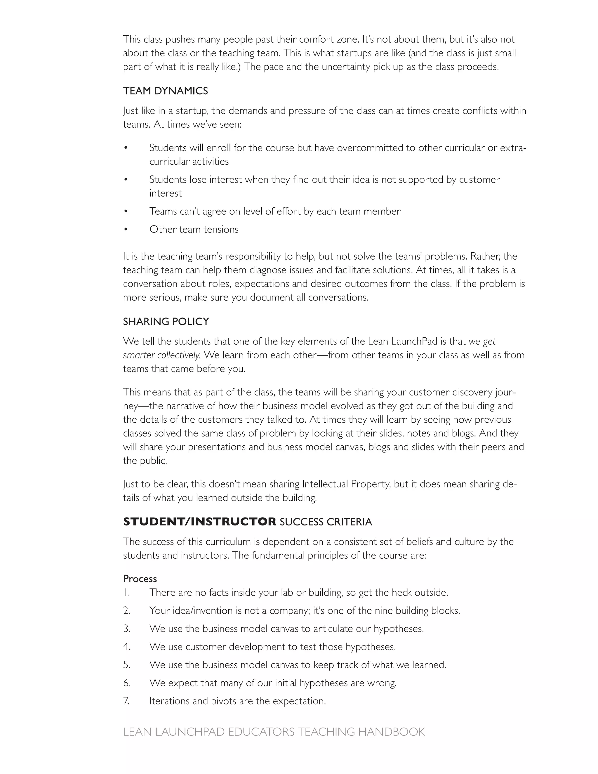 This class pushes many people past their comfort zone. It’s not about them, but it’s also not

part of what it is really like.) The pace and the uncertainty pick up as the class proceeds.

TEAM DYNAMICS


teams. At times we’ve seen:

      Students will enroll for the course but have overcommitted to other curricular or extra-
      curricular activities

      interest
      Teams can’t agree on level of effort by each team member
      Other team tensions


teaching team can help them diagnose issues and facilitate solutions. At times, all it takes is a
conversation about roles, expectations and desired outcomes from the class. If the problem is
more serious, make sure you document all conversations.

SHARING POLICY
We tell the students that one of the key elements of the Lean LaunchPad is that we get
smarter collectively. We learn from each other—from other teams in your class as well as from
teams that came before you.

This means that as part of the class, the teams will be sharing your customer discovery jour-
ney—the narrative of how their business model evolved as they got out of the building and
the details of the customers they talked to. At times they will learn by seeing how previous
classes solved the same class of problem by looking at their slides, notes and blogs. And they
will share your presentations and business model canvas, blogs and slides with their peers and
the public.

Just to be clear, this doesn’t mean sharing Intellectual Property, but it does mean sharing de-
tails of what you learned outside the building.

STUDENT/INSTRUCTOR SUCCESS CRITERIA
The success of this curriculum is dependent on a consistent set of beliefs and culture by the
students and instructors. The fundamental principles of the course are:

Process
1.   There are no facts inside your lab or building, so get the heck outside.
2.
      We use the business model canvas to articulate our hypotheses.
      We use customer development to test those hypotheses.
      We use the business model canvas to keep track of what we learned.
6.    We expect that many of our initial hypotheses are wrong.
      Iterations and pivots are the expectation.
 
