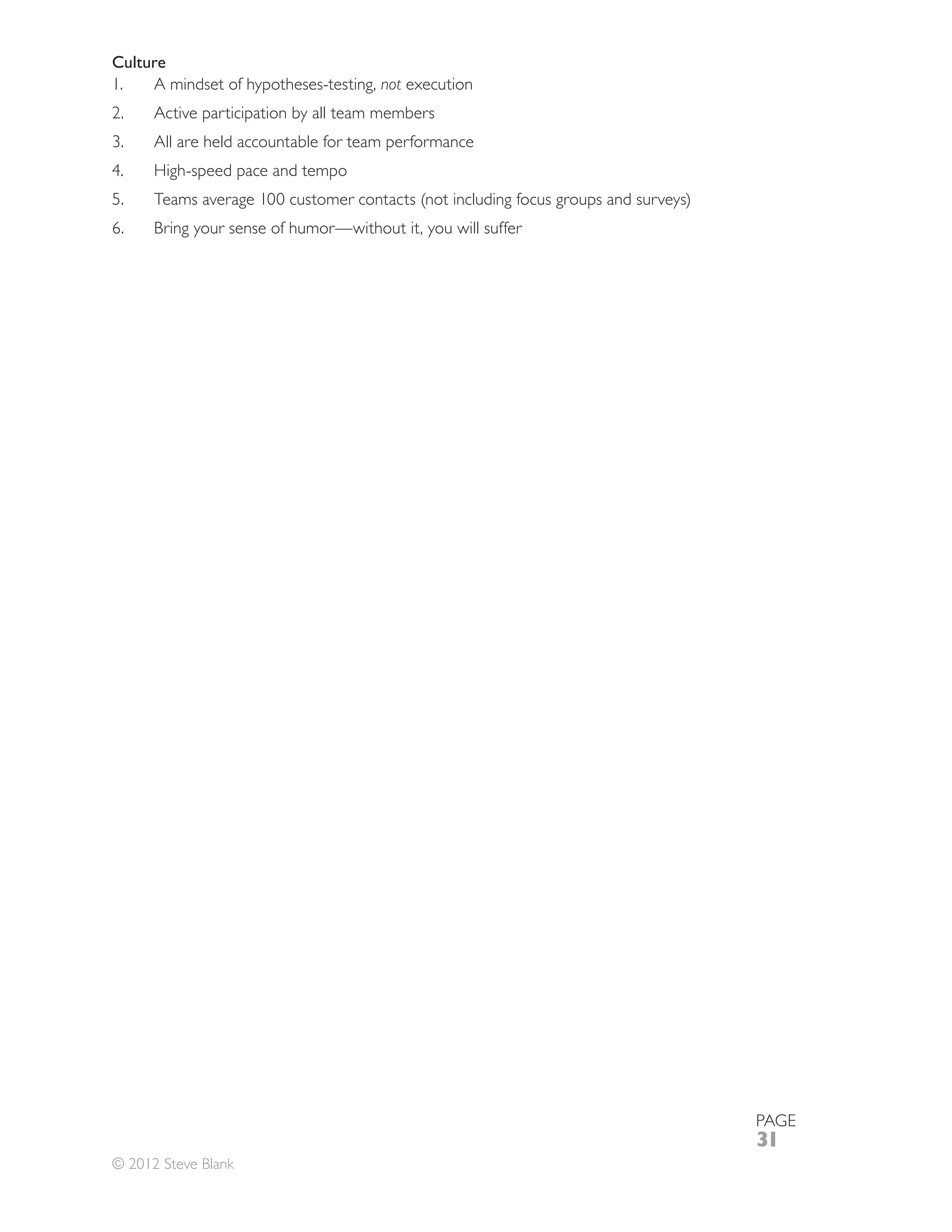 Culture
1.   A mindset of hypotheses-testing, not execution
2.    Active participation by all team members
      All are held accountable for team performance
      High-speed pace and tempo


6.    Bring your sense of humor—without it, you will suffer




                                                              PAGE
                                                              31
© 2012 Steve Blank
 