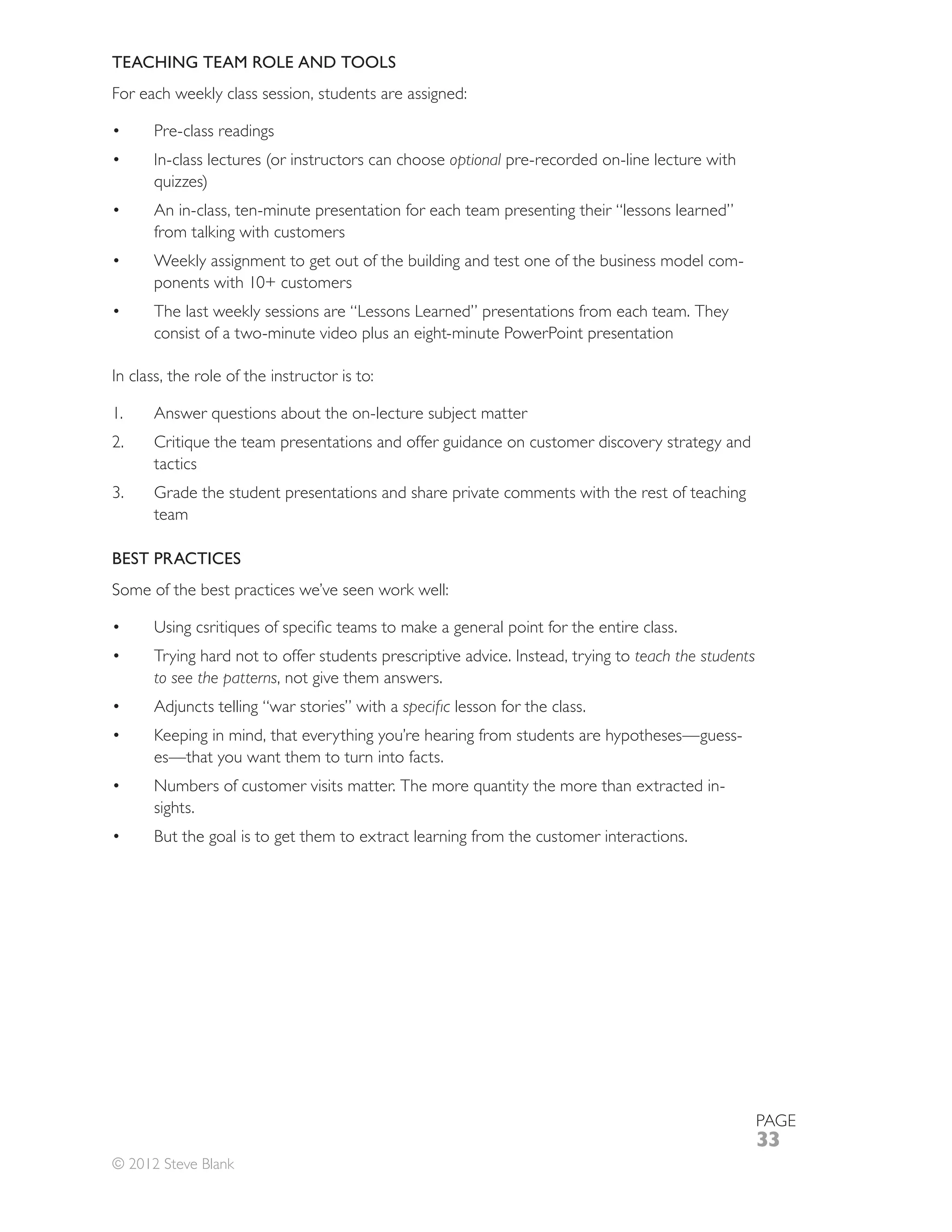 TEACHING TEAM ROLE AND TOOLS
For each weekly class session, students are assigned:

      Pre-class readings
                                                   optional pre-recorded on-line lecture with

      An in-class, ten-minute presentation for each team presenting their “lessons learned”
      from talking with customers
      Weekly assignment to get out of the building and test one of the business model com-

      The last weekly sessions are “Lessons Learned” presentations from each team. They
      consist of a two-minute video plus an eight-minute PowerPoint presentation

In class, the role of the instructor is to:

1.
2.
      tactics
      Grade the student presentations and share private comments with the rest of teaching
      team

BEST PRACTICES
Some of the best practices we’ve seen work well:


      Trying hard not to offer students prescriptive advice. Instead, trying to teach the students
      to see the patterns, not give them answers.
      Adjuncts telling “war stories” with a         lesson for the class.
      Keeping in mind, that everything you’re hearing from students are hypotheses—guess-
      es—that you want them to turn into facts.
                                                                                            -
      sights.
      But the goal is to get them to extract learning from the customer interactions.




                                                                                                     PAGE
                                                                                                     33
© 2012 Steve Blank
 