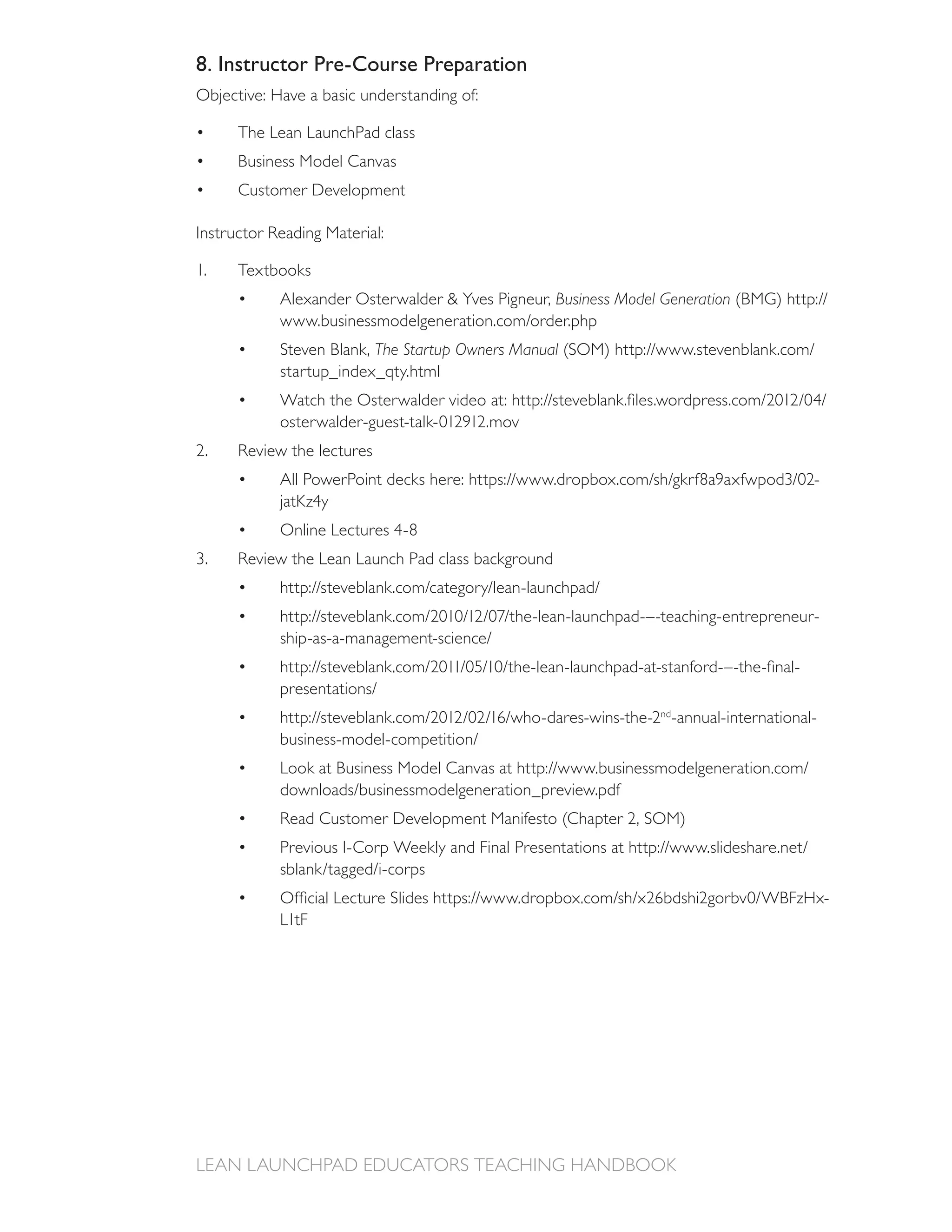 8. Instructor Pre-Course Preparation
Objective: Have a basic understanding of:

      The Lean LaunchPad class
      Business Model Canvas
      Customer Development



1.    Textbooks
                                                  Business Model Generation

            Steven Blank, The Startup Owners Manual




2.




                                                                                           -




                                                                 nd
                                                                      -annual-international-




                                                                                               -
            L1tF
 