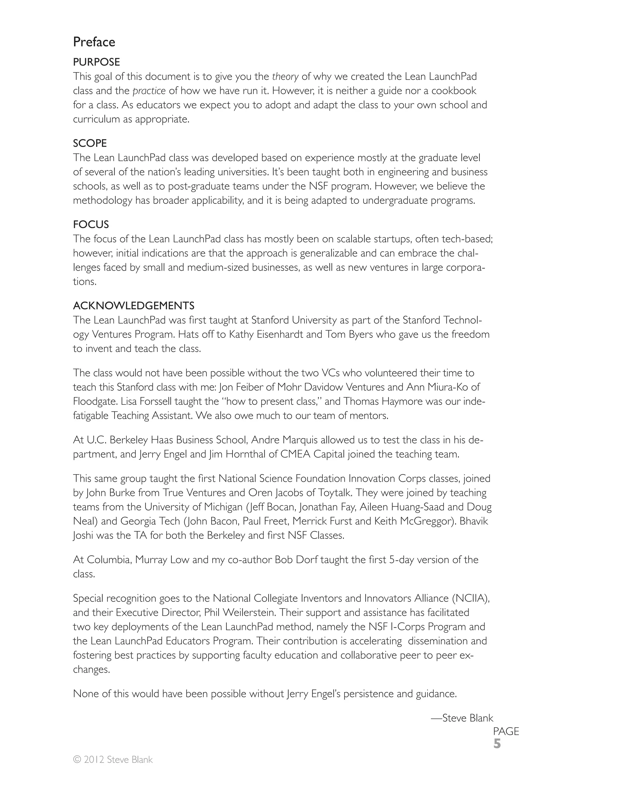 Preface
PURPOSE
This goal of this document is to give you the theory of why we created the Lean LaunchPad
class and the practice of how we have run it. However, it is neither a guide nor a cookbook
for a class. As educators we expect you to adopt and adapt the class to your own school and
curriculum as appropriate.

SCOPE
The Lean LaunchPad class was developed based on experience mostly at the graduate level
of several of the nation’s leading universities. It’s been taught both in engineering and business
schools, as well as to post-graduate teams under the NSF program. However, we believe the
methodology has broader applicability, and it is being adapted to undergraduate programs.

FOCUS
The focus of the Lean LaunchPad class has mostly been on scalable startups, often tech-based;
however, initial indications are that the approach is generalizable and can embrace the chal-
lenges faced by small and medium-sized businesses, as well as new ventures in large corpora-
tions.

ACKNOWLEDGEMENTS
                                                                                       -
ogy Ventures Program. Hats off to Kathy Eisenhardt and Tom Byers who gave us the freedom
to invent and teach the class.

The class would not have been possible without the two VCs who volunteered their time to
teach this Stanford class with me: Jon Feiber of Mohr Davidow Ventures and Ann Miura-Ko of
Floodgate. Lisa Forssell taught the “how to present class,” and Thomas Haymore was our inde-
fatigable Teaching Assistant. We also owe much to our team of mentors.

                                                                                                -
partment, and Jerry Engel and Jim Hornthal of CMEA Capital joined the teaching team.


by John Burke from True Ventures and Oren Jacobs of Toytalk. They were joined by teaching




class.


and their Executive Director, Phil Weilerstein. Their support and assistance has facilitated
two key deployments of the Lean LaunchPad method, namely the NSF I-Corps Program and
the Lean LaunchPad Educators Program. Their contribution is accelerating dissemination and
fostering best practices by supporting faculty education and collaborative peer to peer ex-
changes.

None of this would have been possible without Jerry Engel’s persistence and guidance.

                                                                                    —Steve Blank
                                                                                                     PAGE
                                                                                                     5
© 2012 Steve Blank
 