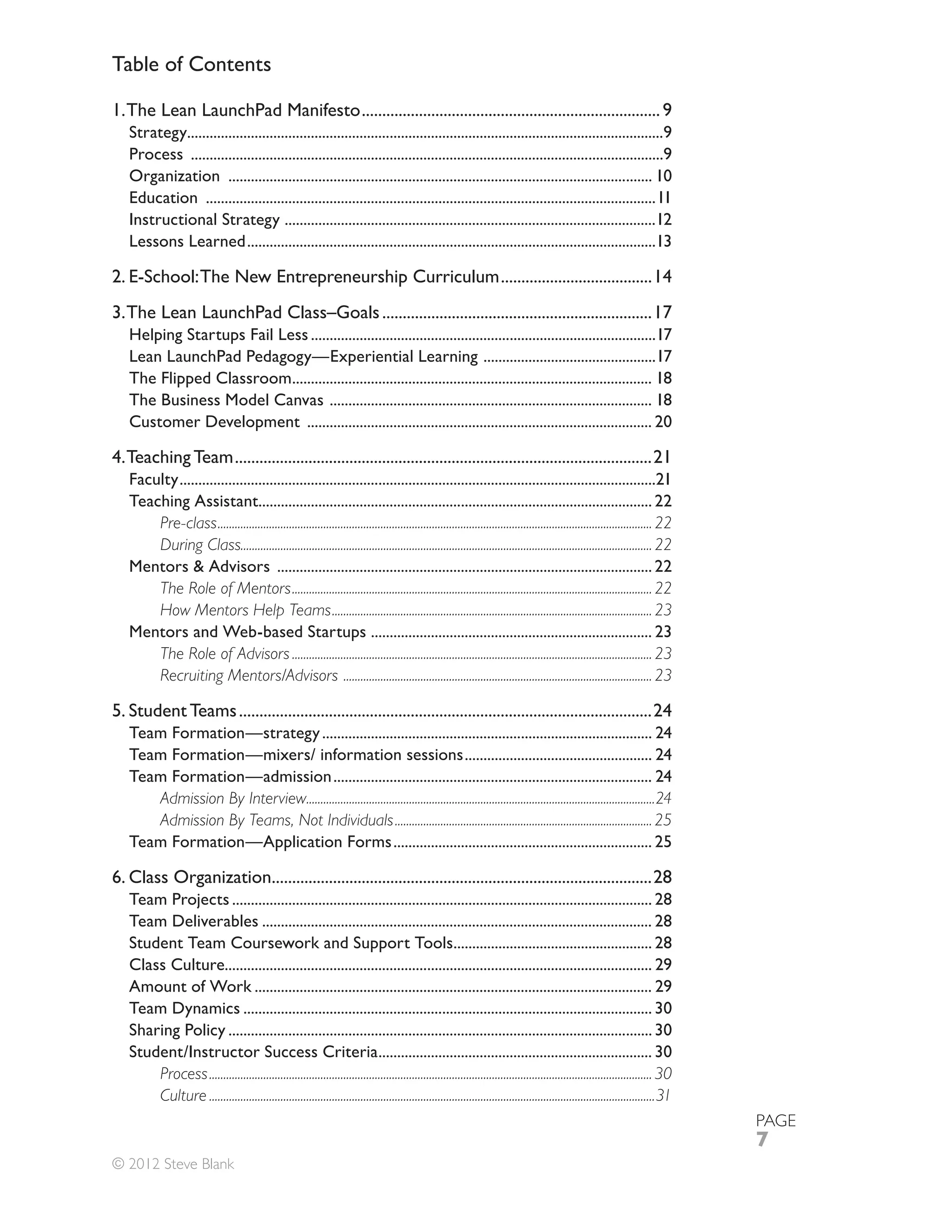 Table of Contents

1. The Lean LaunchPad Manifesto ......................................................................... 9
   Strategy...............................................................................................................................9
   Process ..............................................................................................................................9
   Organization ................................................................................................................. 10
   Education ........................................................................................................................11
   Instructional Strategy ...................................................................................................12
   Lessons Learned .............................................................................................................13

2. E-School: The New Entrepreneurship Curriculum .....................................14
3. The Lean LaunchPad Class–Goals ..................................................................17
   Helping Startups Fail Less ............................................................................................17
   Lean LaunchPad Pedagogy—Experiential Learning ..............................................17
   The Flipped Classroom................................................................................................ 18
   The Business Model Canvas ...................................................................................... 18
   Customer Development ............................................................................................ 20

4. Teaching Team ......................................................................................................21
   Faculty ...............................................................................................................................21
   Teaching Assistant......................................................................................................... 22
       Pre-class ........................................................................................................................................................ 22
       During Class................................................................................................................................................ 22
   Mentors & Advisors .................................................................................................... 22
       The Role of Mentors .............................................................................................................................. 22
       How Mentors Help Teams ................................................................................................................ 23
   Mentors and Web-based Startups ........................................................................... 23
       The Role of Advisors .............................................................................................................................. 23
       Recruiting Mentors/Advisors ............................................................................................................ 23

5. Student Teams .....................................................................................................24
   Team Formation—strategy ........................................................................................ 24
   Team Formation—mixers/ information sessions .................................................. 24
   Team Formation—admission ..................................................................................... 24
      Admission By Interview..........................................................................................................................24
      Admission By Teams, Not Individuals .......................................................................................... 25
   Team Formation—Application Forms ..................................................................... 25

6. Class Organization.............................................................................................28
   Team Projects ................................................................................................................ 28
   Team Deliverables ........................................................................................................ 28
   Student Team Coursework and Support Tools..................................................... 28
   Class Culture.................................................................................................................. 29
   Amount of Work .......................................................................................................... 29
   Team Dynamics ............................................................................................................. 30
   Sharing Policy ................................................................................................................. 30
   Student/Instructor Success Criteria ......................................................................... 30
       Process ........................................................................................................................................................... 30
       Culture ............................................................................................................................................................31
                                                                                                                                                                                PAGE
                                                                                                                                                                                7
© 2012 Steve Blank
 