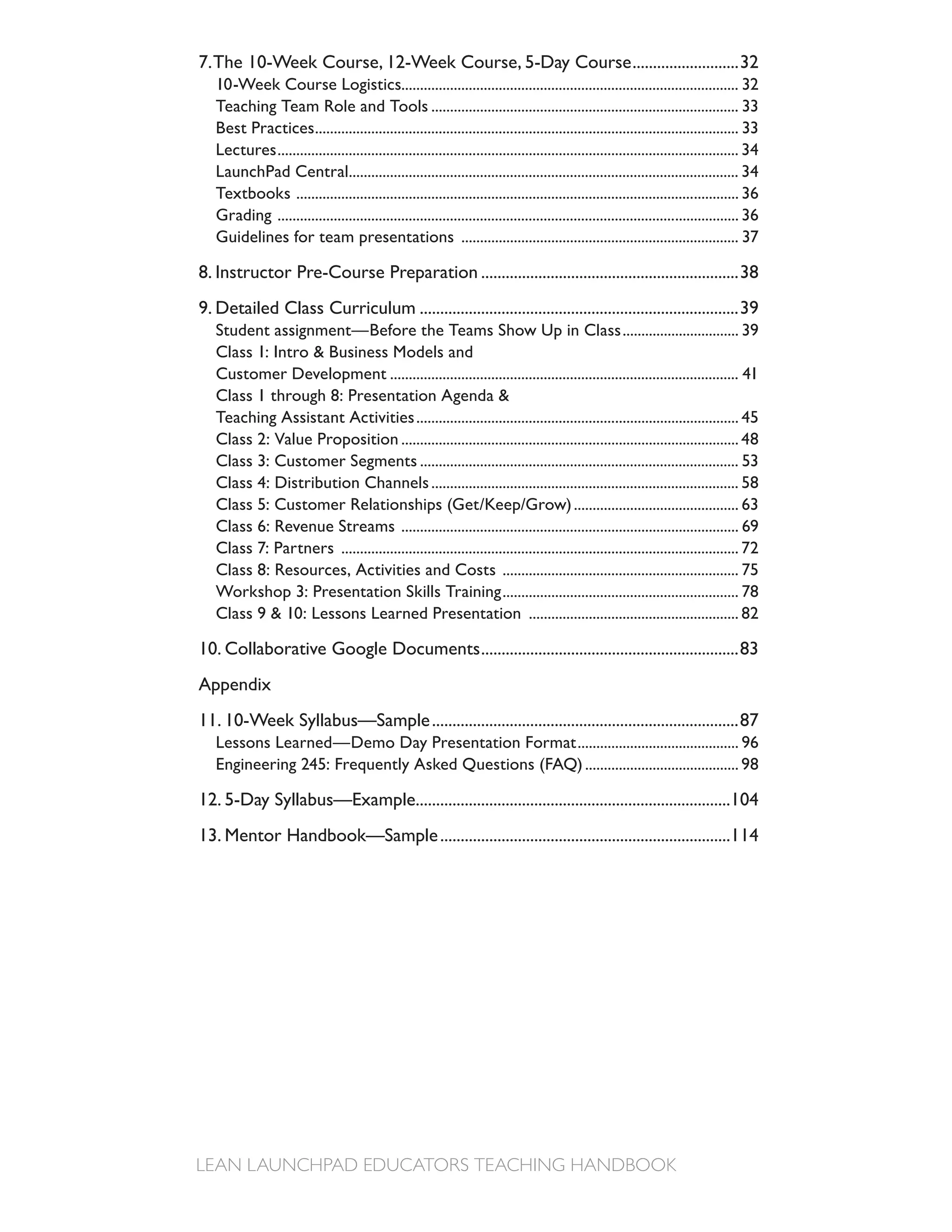 7. The 10-Week Course, 12-Week Course, 5-Day Course ..........................32
   10-Week Course Logistics.......................................................................................... 32
   Teaching Team Role and Tools .................................................................................. 33
   Best Practices ................................................................................................................. 33
   Lectures ........................................................................................................................... 34
   LaunchPad Central........................................................................................................ 34
   Textbooks ...................................................................................................................... 36
   Grading ........................................................................................................................... 36
   Guidelines for team presentations .......................................................................... 37

8. Instructor Pre-Course Preparation ...............................................................38
9. Detailed Class Curriculum ..............................................................................39
   Student assignment—Before the Teams Show Up in Class ............................... 39
   Class 1: Intro & Business Models and
   Customer Development ............................................................................................. 41
   Class 1 through 8: Presentation Agenda &
   Teaching Assistant Activities ...................................................................................... 45
   Class 2: Value Proposition .......................................................................................... 48
   Class 3: Customer Segments ..................................................................................... 53
   Class 4: Distribution Channels .................................................................................. 58
   Class 5: Customer Relationships (Get/Keep/Grow) ............................................ 63
   Class 6: Revenue Streams .......................................................................................... 69
   Class 7: Partners .......................................................................................................... 72
   Class 8: Resources, Activities and Costs ............................................................... 75
   Workshop 3: Presentation Skills Training ............................................................... 78
   Class 9 & 10: Lessons Learned Presentation ........................................................ 82

10. Collaborative Google Documents ...............................................................83
Appendix
11. 10-Week Syllabus—Sample ...........................................................................87
   Lessons Learned—Demo Day Presentation Format ........................................... 96
   Engineering 245: Frequently Asked Questions (FAQ) ......................................... 98

12. 5-Day Syllabus—Example.............................................................................104
13. Mentor Handbook—Sample .......................................................................114
 