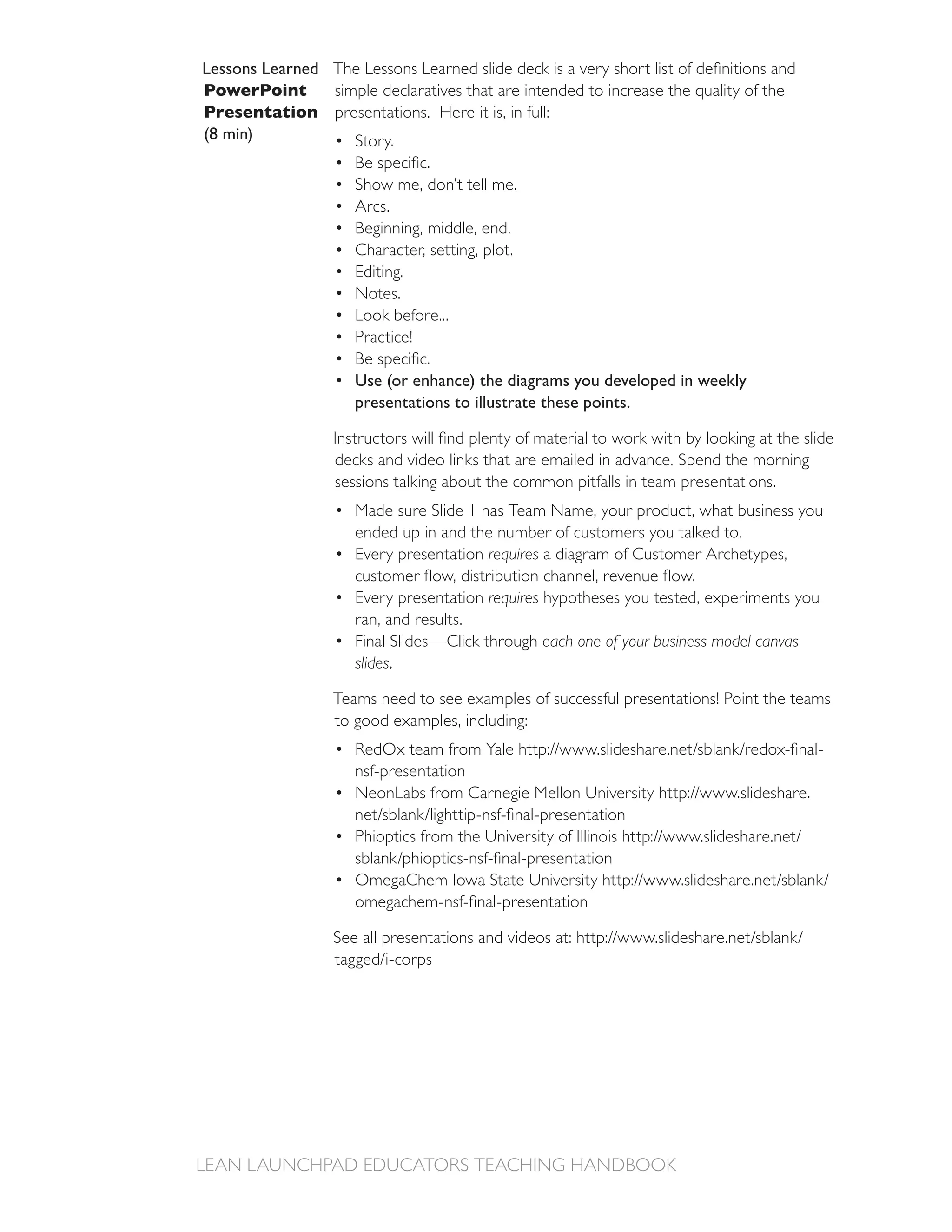 Lessons Learned
PowerPoint
Presentation presentations. Here it is, in full:
(8 min)         Story.

                     Show me, don’t tell me.
                     Arcs.
                     Beginning, middle, end.
                     Character, setting, plot.
                     Editing.
                     Notes.
                     Look before...
                     Practice!

                     Use (or enhance) the diagrams you developed in weekly
                     presentations to illustrate these points.


                  decks and video links that are emailed in advance. Spend the morning
                  sessions talking about the common pitfalls in team presentations.
                     Made sure Slide 1 has Team Name, your product, what business you
                     ended up in and the number of customers you talked to.
                     Every presentation requires a diagram of Customer Archetypes,

                     Every presentation requires hypotheses you tested, experiments you
                     ran, and results.
                     Final Slides—Click through each one of your business model canvas
                     slides.

                  Teams need to see examples of successful presentations! Point the teams
                  to good examples, including:

                     nsf-presentation
 