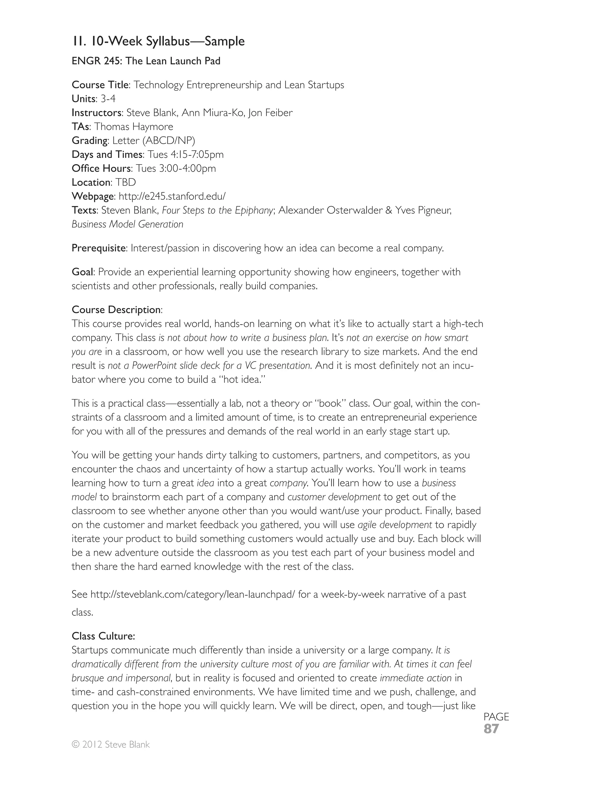 11. 10-Week Syllabus—Sample
ENGR 245: The Lean Launch Pad

Course Title: Technology Entrepreneurship and Lean Startups
Units
Instructors: Steve Blank, Ann Miura-Ko, Jon Feiber
TAs: Thomas Haymore
Grading
Days and Times

Location: TBD
Webpage
Texts: Steven Blank, Four Steps to the Epiphany
Business Model Generation

Prerequisite

Goal: Provide an experiential learning opportunity showing how engineers, together with
scientists and other professionals, really build companies.

Course Description:
This course provides real world, hands-on learning on what it’s like to actually start a high-tech
company. This class is not about how to write a business plan. It’s not an exercise on how smart
you are in a classroom, or how well you use the research library to size markets. And the end
result is not a PowerPoint slide deck for a VC presentation                                      -
bator where you come to build a “hot idea.”

This is a practical class—essentially a lab, not a theory or “book” class. Our goal, within the con-
straints of a classroom and a limited amount of time, is to create an entrepreneurial experience
for you with all of the pressures and demands of the real world in an early stage start up.

You will be getting your hands dirty talking to customers, partners, and competitors, as you
encounter the chaos and uncertainty of how a startup actually works. You’ll work in teams
learning how to turn a great idea into a great company. You’ll learn how to use a business
model to brainstorm each part of a company and customer development to get out of the

on the customer and market feedback you gathered, you will use agile development to rapidly
iterate your product to build something customers would actually use and buy. Each block will
be a new adventure outside the classroom as you test each part of your business model and
then share the hard earned knowledge with the rest of the class.



class.

Class Culture:
Startups communicate much differently than inside a university or a large company. It is
dramatically different from the university culture most of you are familiar with. At times it can feel
brusque and impersonal, but in reality is focused and oriented to create immediate action in
time- and cash-constrained environments. We have limited time and we push, challenge, and

                                                                                                         PAGE
                                                                                                         87
© 2012 Steve Blank
 