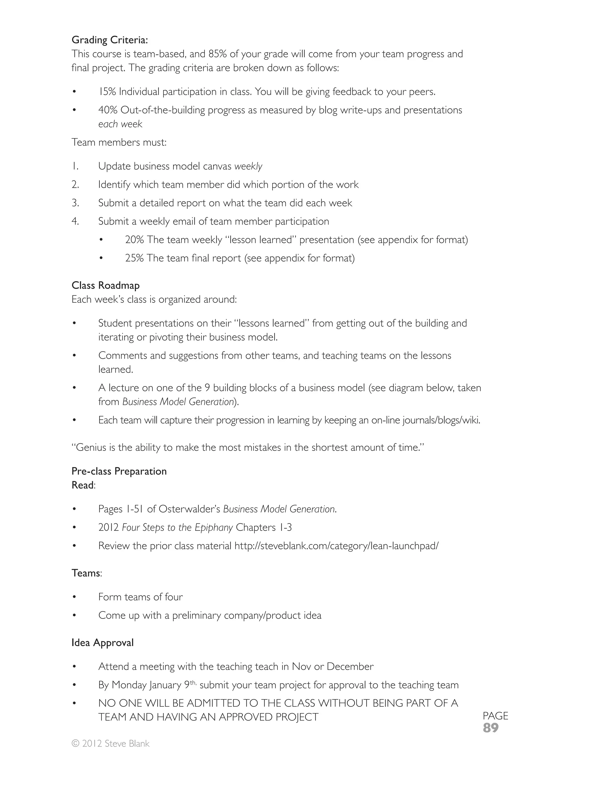 Grading Criteria:




      each week
Team members must:

1.                                      weekly
2.    Identify which team member did which portion of the work
      Submit a detailed report on what the team did each week
      Submit a weekly email of team member participation




Class Roadmap
Each week’s class is organized around:

      Student presentations on their “lessons learned” from getting out of the building and
      iterating or pivoting their business model.
      Comments and suggestions from other teams, and teaching teams on the lessons
      learned.

      from Business Model Generation).



“Genius is the ability to make the most mistakes in the shortest amount of time.”

Pre-class Preparation
Read:

                                      Business Model Generation.
      2012 Four Steps to the Epiphany



Teams:

      Form teams of four



Idea Approval

      Attend a meeting with the teaching teach in Nov or December
                           th,
                                 submit your team project for approval to the teaching team

                                                                                              PAGE
                                                                                              89
© 2012 Steve Blank
 