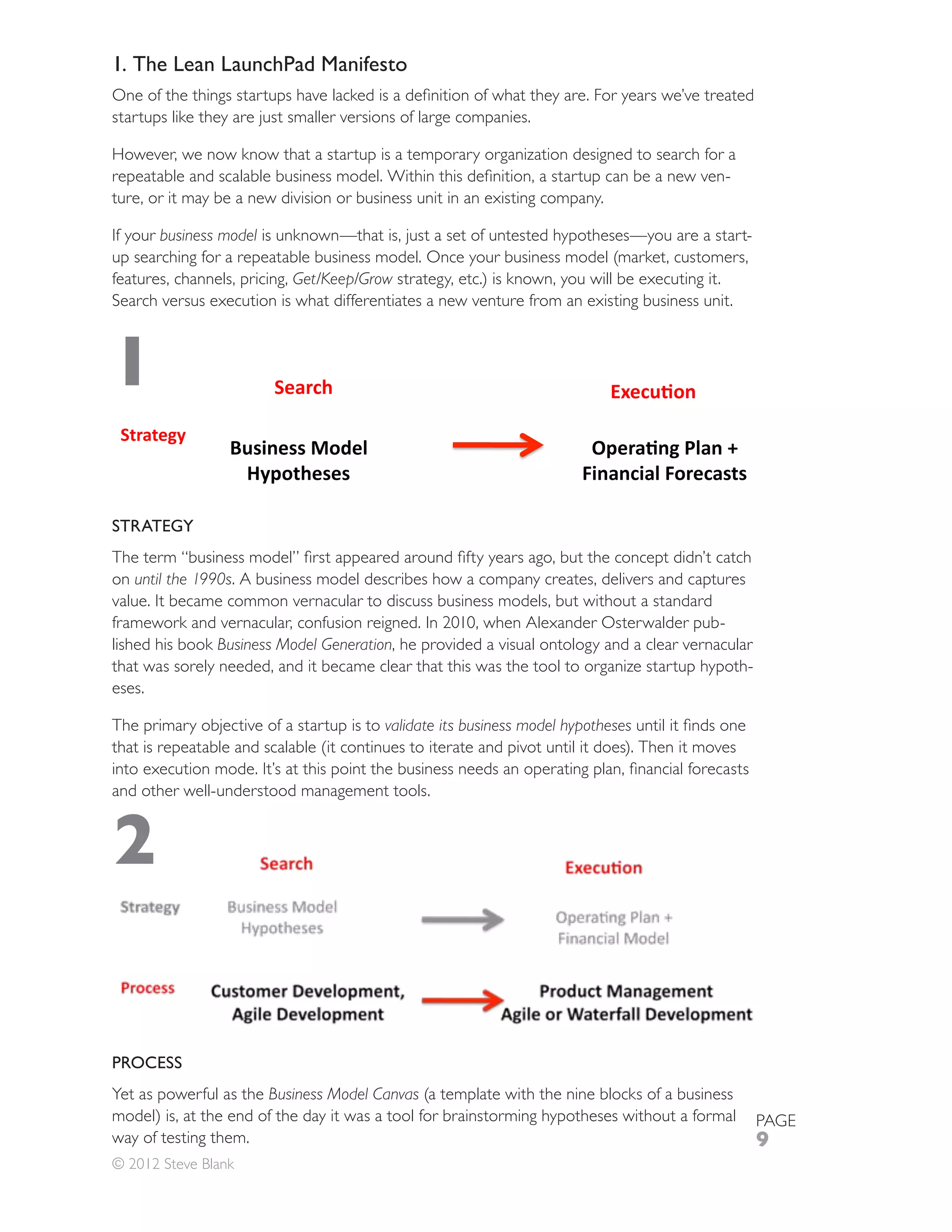 1. The Lean LaunchPad Manifesto

startups like they are just smaller versions of large companies.

However, we now know that a startup is a temporary organization designed to search for a
                                                                                      -
ture, or it may be a new division or business unit in an existing company.

If your business model is unknown—that is, just a set of untested hypotheses—you are a start-

features, channels, pricing, Get/Keep/Grow strategy, etc.) is known, you will be executing it.
Search versus execution is what differentiates a new venture from an existing business unit.



1

STRATEGY


on until the 1990s. A business model describes how a company creates, delivers and captures
value. It became common vernacular to discuss business models, but without a standard
framework and vernacular, confusion reigned. In 2010, when Alexander Osterwalder pub-
lished his book Business Model Generation, he provided a visual ontology and a clear vernacular
that was sorely needed, and it became clear that this was the tool to organize startup hypoth-
eses.

The primary objective of a startup is to validate its business model hypotheses


and other well-understood management tools.


2

PROCESS
Yet as powerful as the Business Model Canvas
model) is, at the end of the day it was a tool for brainstorming hypotheses without a formal      PAGE
way of testing them.                                                                              9
© 2012 Steve Blank
 