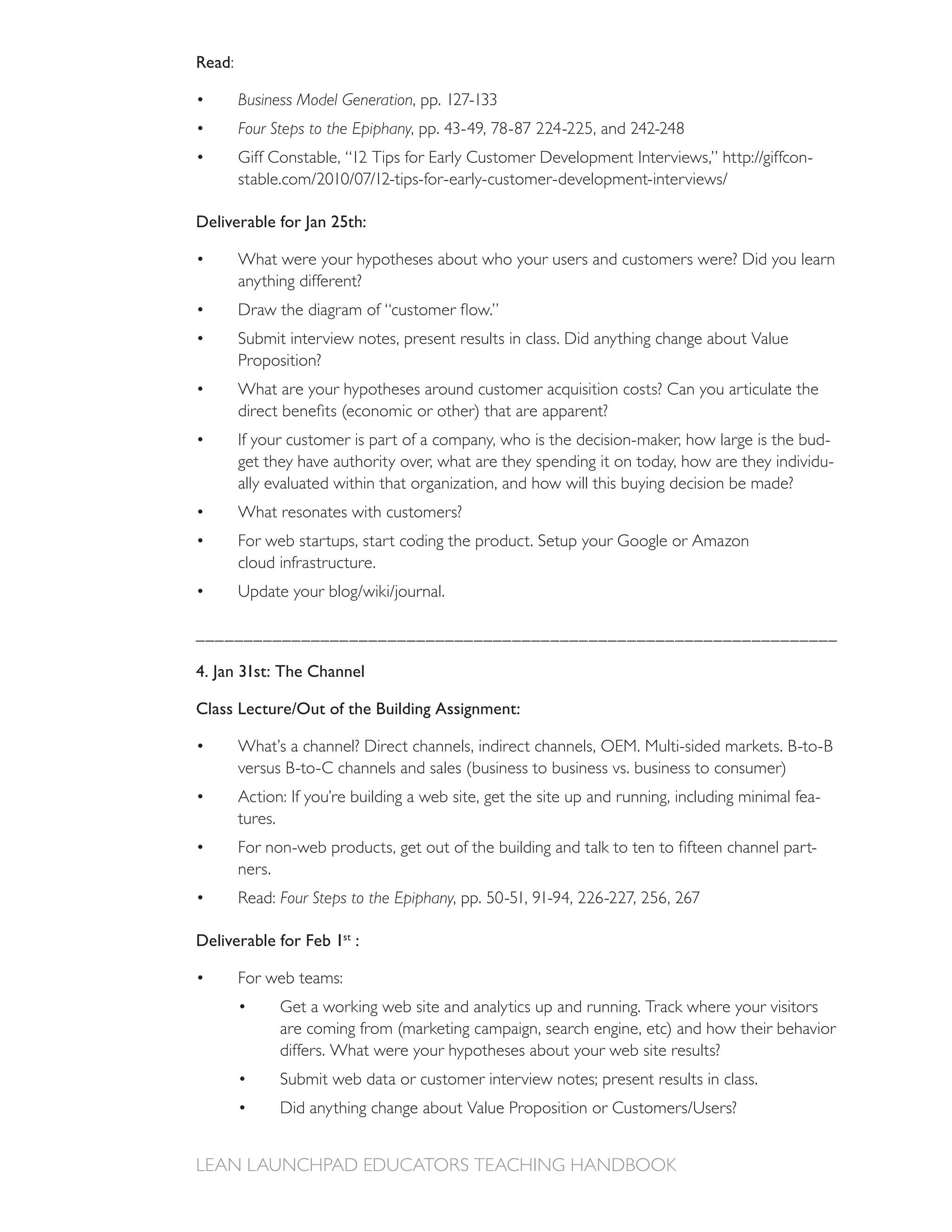 Read:

        Business Model Generation
        Four Steps to the Epiphany
                                                                                               -


Deliverable for Jan 25th:

        What were your hypotheses about who your users and customers were? Did you learn
        anything different?


        Submit interview notes, present results in class. Did anything change about Value
        Proposition?



        If your customer is part of a company, who is the decision-maker, how large is the bud-
        get they have authority over, what are they spending it on today, how are they individu-
        ally evaluated within that organization, and how will this buying decision be made?
        What resonates with customers?
        For web startups, start coding the product. Setup your Google or Amazon
        cloud infrastructure.



___________________________________________________________________

4. Jan 31st: The Channel

Class Lecture/Out of the Building Assignment:

        What’s a channel? Direct channels, indirect channels, OEM. Multi-sided markets. B-to-B

        Action: If you’re building a web site, get the site up and running, including minimal fea-
        tures.
                                                                                                -
        ners.
                Four Steps to the Epiphany

Deliverable for Feb 1st :

        For web teams:
                Get a working web site and analytics up and running. Track where your visitors

                differs. What were your hypotheses about your web site results?
                Submit web data or customer interview notes; present results in class.
 