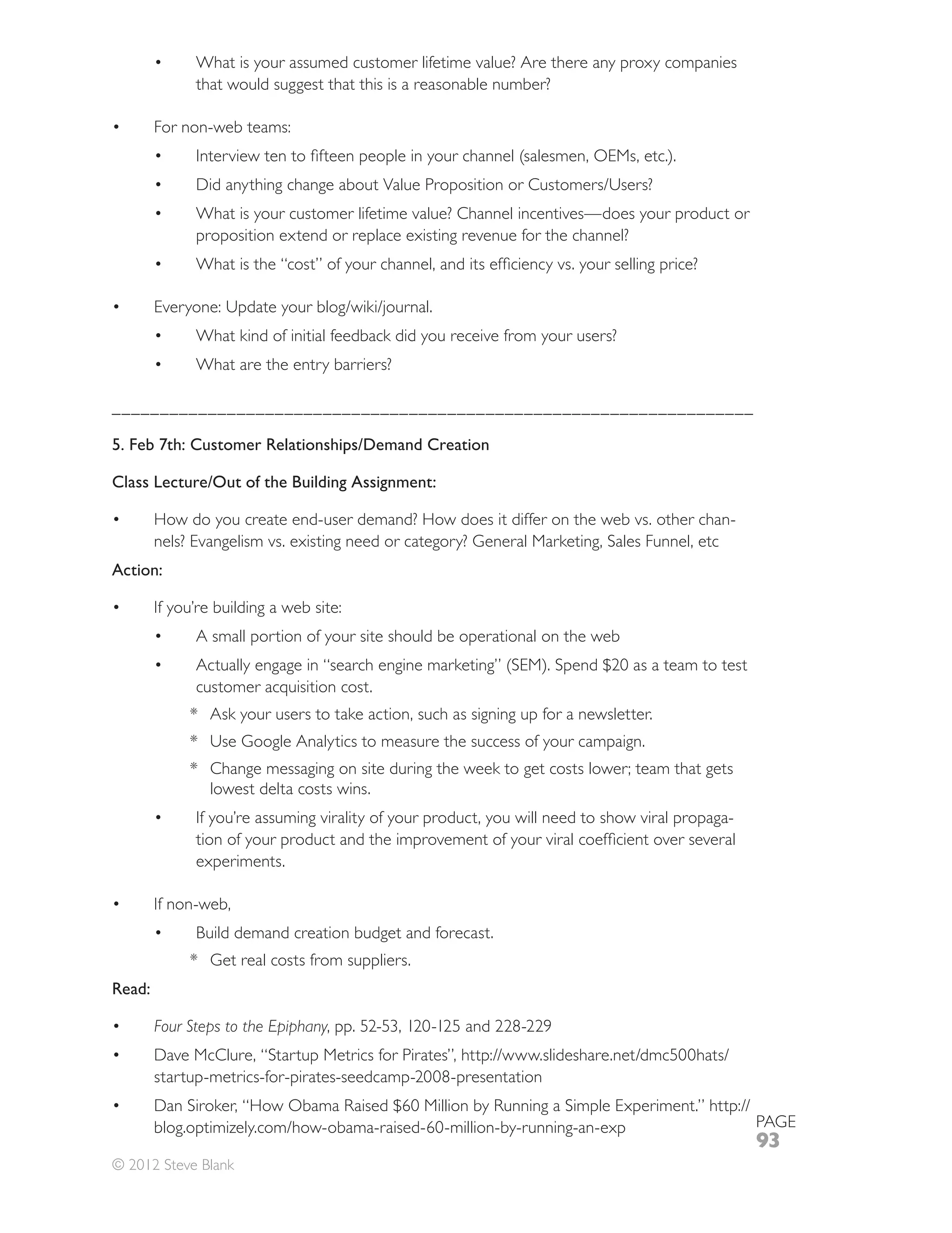 What is your assumed customer lifetime value? Are there any proxy companies
              that would suggest that this is a reasonable number?

        For non-web teams:




              What is your customer lifetime value? Channel incentives—does your product or
              proposition extend or replace existing revenue for the channel?




              What kind of initial feedback did you receive from your users?
              What are the entry barriers?

___________________________________________________________________

5. Feb 7th: Customer Relationships/Demand Creation

Class Lecture/Out of the Building Assignment:

        How do you create end-user demand? How does it differ on the web vs. other chan-
        nels? Evangelism vs. existing need or category? General Marketing, Sales Funnel, etc
Action:

        If you’re building a web site:
              A small portion of your site should be operational on the web



             * Ask your users to take action, such as signing up for a newsletter.
             *
             * Change messaging on site during the week to get costs lower; team that gets
               lowest delta costs wins.
              If you’re assuming virality of your product, you will need to show viral propaga-

              experiments.

        If non-web,
              Build demand creation budget and forecast.
             * Get real costs from suppliers.
Read:

        Four Steps to the Epiphany

        startup-metrics-for-pirates-seedcamp-2008-presentation

                                                                                                  PAGE
                                                                                                  93
© 2012 Steve Blank
 