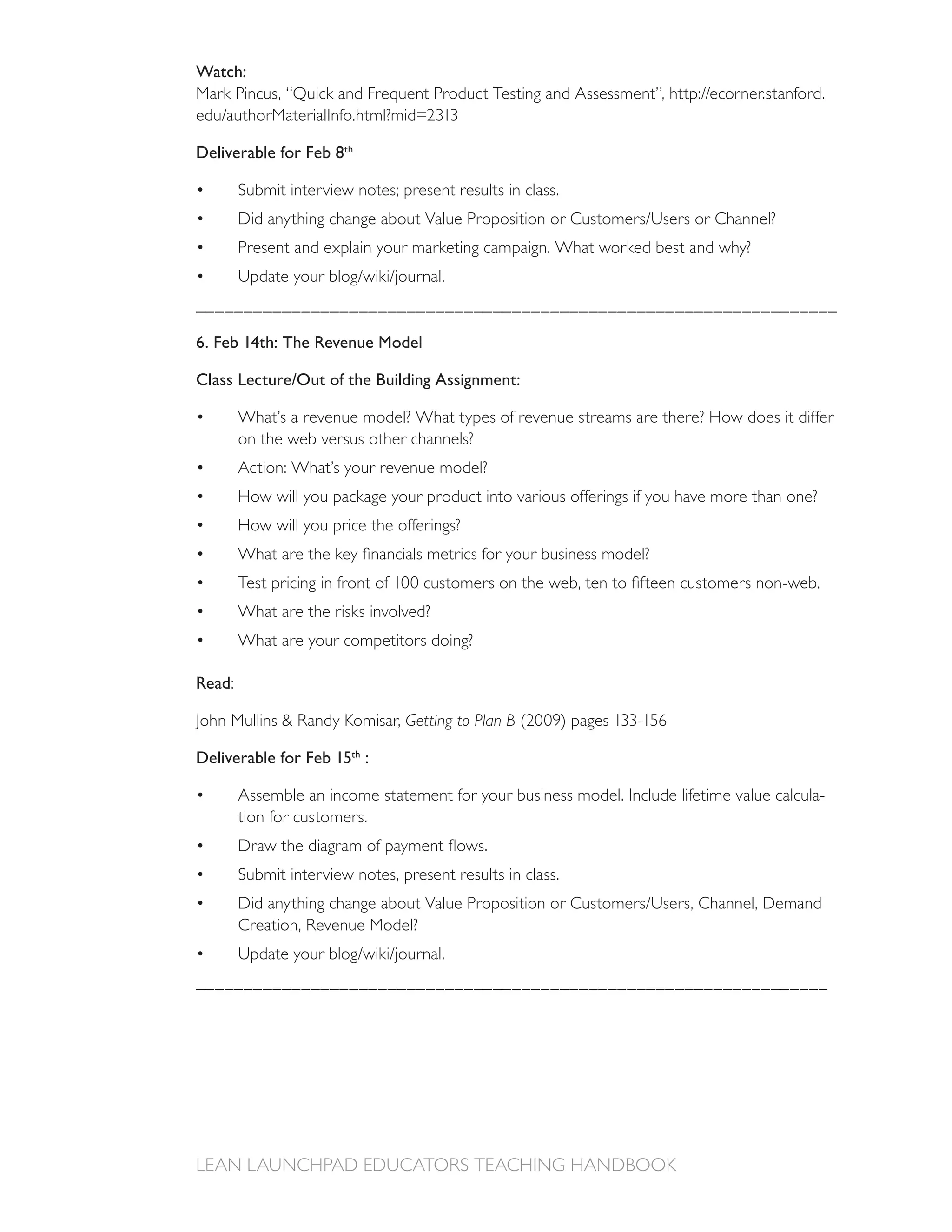 Watch:



Deliverable for Feb 8th

        Submit interview notes; present results in class.


        Present and explain your marketing campaign. What worked best and why?


___________________________________________________________________

6. Feb 14th: The Revenue Model

Class Lecture/Out of the Building Assignment:

        What’s a revenue model? What types of revenue streams are there? How does it differ
        on the web versus other channels?
        Action: What’s your revenue model?
        How will you package your product into various offerings if you have more than one?
        How will you price the offerings?




        What are the risks involved?
        What are your competitors doing?

Read:

                                 Getting to Plan B

Deliverable for Feb 15th :

        Assemble an income statement for your business model. Include lifetime value calcula-
        tion for customers.


        Submit interview notes, present results in class.




__________________________________________________________________
 
