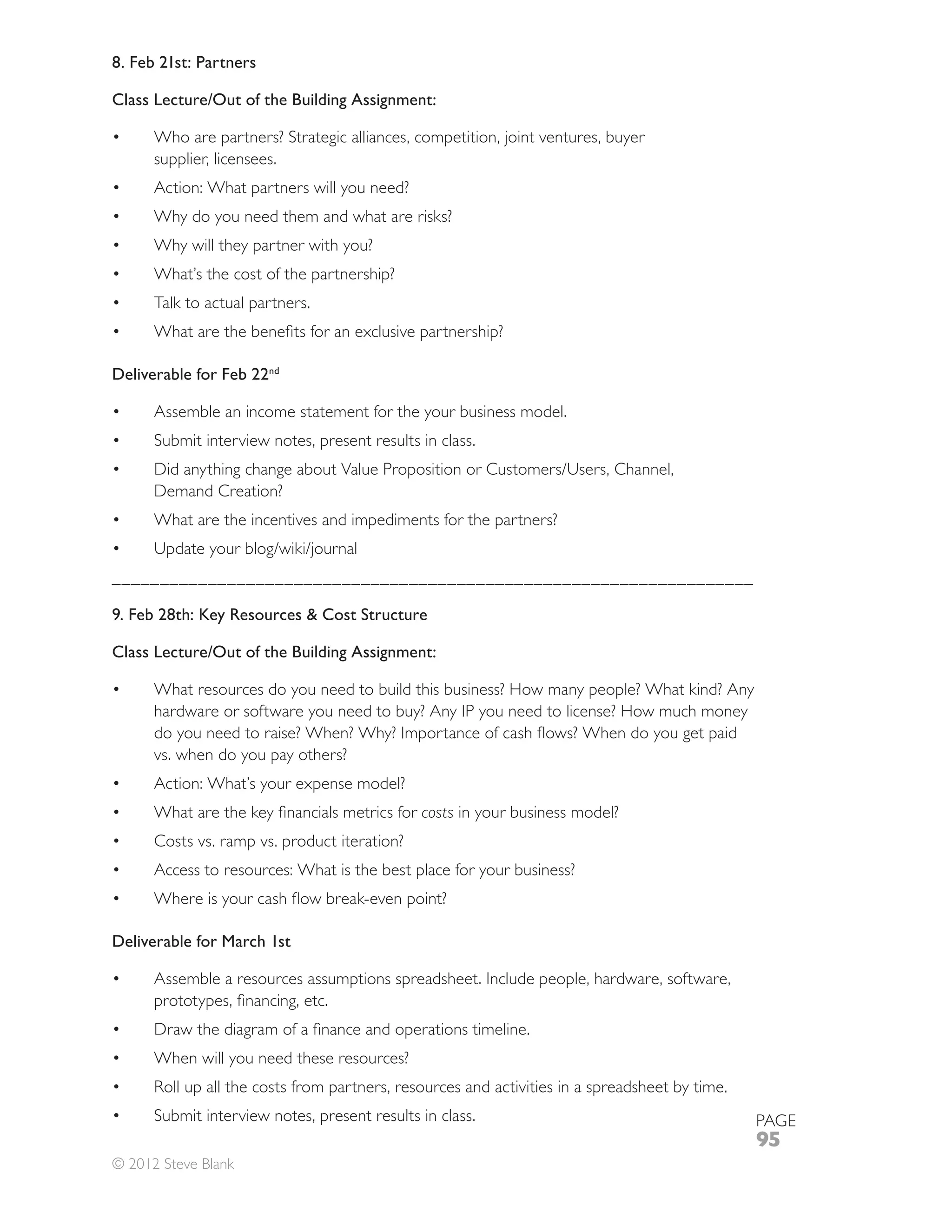 8. Feb 21st: Partners

Class Lecture/Out of the Building Assignment:

      Who are partners? Strategic alliances, competition, joint ventures, buyer
      supplier, licensees.
      Action: What partners will you need?
      Why do you need them and what are risks?
      Why will they partner with you?
      What’s the cost of the partnership?
      Talk to actual partners.



Deliverable for Feb 22nd

      Assemble an income statement for the your business model.
      Submit interview notes, present results in class.

      Demand Creation?
      What are the incentives and impediments for the partners?


___________________________________________________________________

9. Feb 28th: Key Resources & Cost Structure

Class Lecture/Out of the Building Assignment:

      What resources do you need to build this business? How many people? What kind? Any
      hardware or software you need to buy? Any IP you need to license? How much money

      vs. when do you pay others?
      Action: What’s your expense model?
                                              costs in your business model?
      Costs vs. ramp vs. product iteration?
      Access to resources: What is the best place for your business?



Deliverable for March 1st

      Assemble a resources assumptions spreadsheet. Include people, hardware, software,



      When will you need these resources?


      Submit interview notes, present results in class.                                    PAGE
                                                                                           95
© 2012 Steve Blank
 