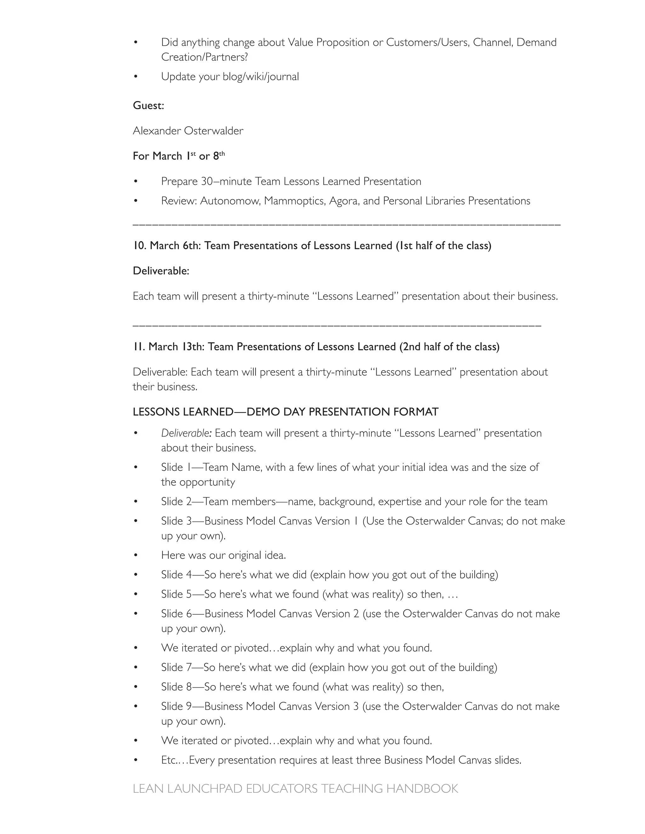 Guest:

Alexander Osterwalder

For March 1st or 8th




__________________________________________________________________

10. March 6th: Team Presentations of Lessons Learned (1st half of the class)

Deliverable:

Each team will present a thirty-minute “Lessons Learned” presentation about their business.

_______________________________________________________________

11. March 13th: Team Presentations of Lessons Learned (2nd half of the class)

Deliverable: Each team will present a thirty-minute “Lessons Learned” presentation about
their business.

LESSONS LEARNED—DEMO DAY PRESENTATION FORMAT
      Deliverable: Each team will present a thirty-minute “Lessons Learned” presentation
      about their business.
      Slide 1—Team Name, with a few lines of what your initial idea was and the size of
      the opportunity
      Slide 2—Team members—name, background, expertise and your role for the team

      up your own).
      Here was our original idea.




      up your own).
      We iterated or pivoted…explain why and what you found.




      up your own).
      We iterated or pivoted…explain why and what you found.
 