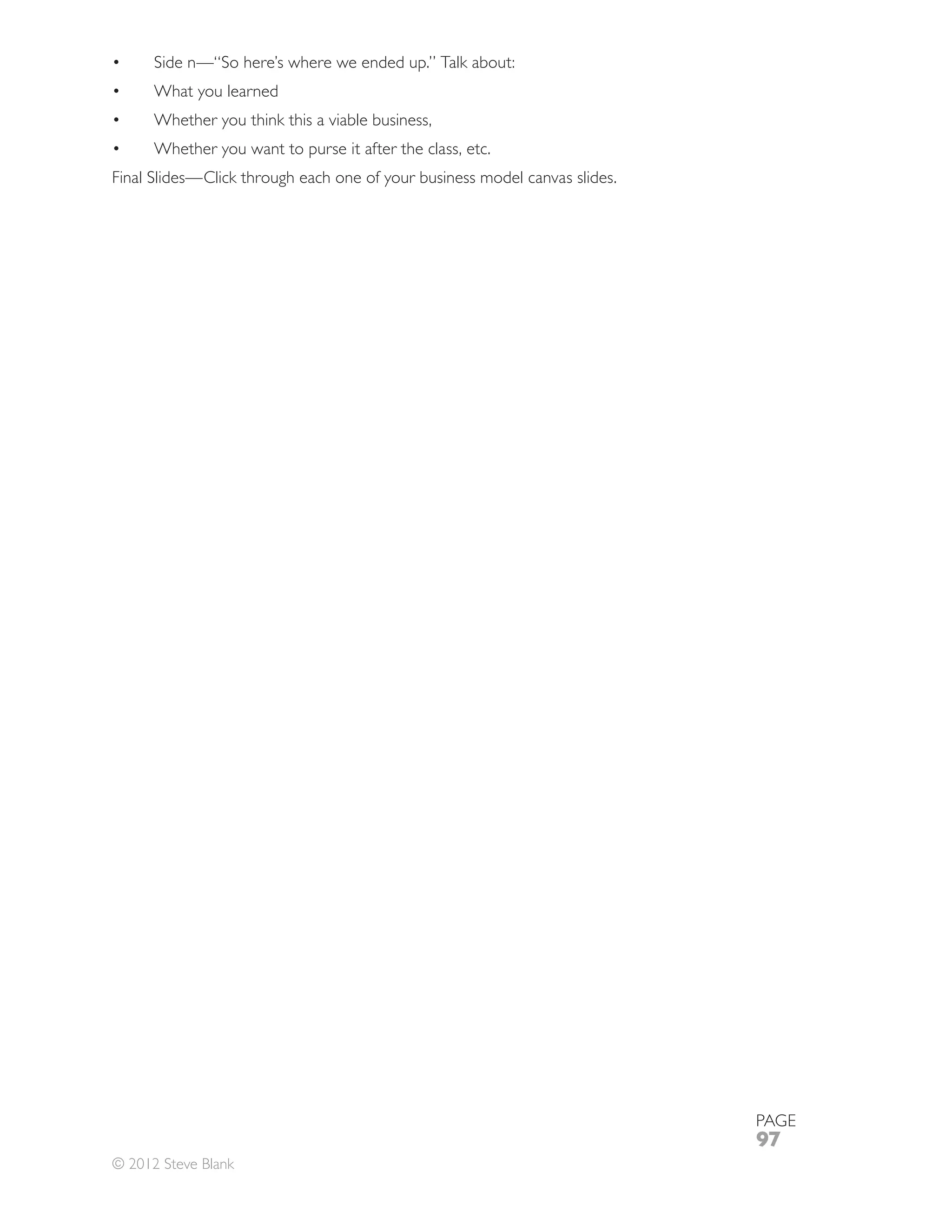 Side n—“So here’s where we ended up.” Talk about:
      What you learned
      Whether you think this a viable business,
      Whether you want to purse it after the class, etc.
Final Slides—Click through each one of your business model canvas slides.




                                                                            PAGE
                                                                            97
© 2012 Steve Blank
 