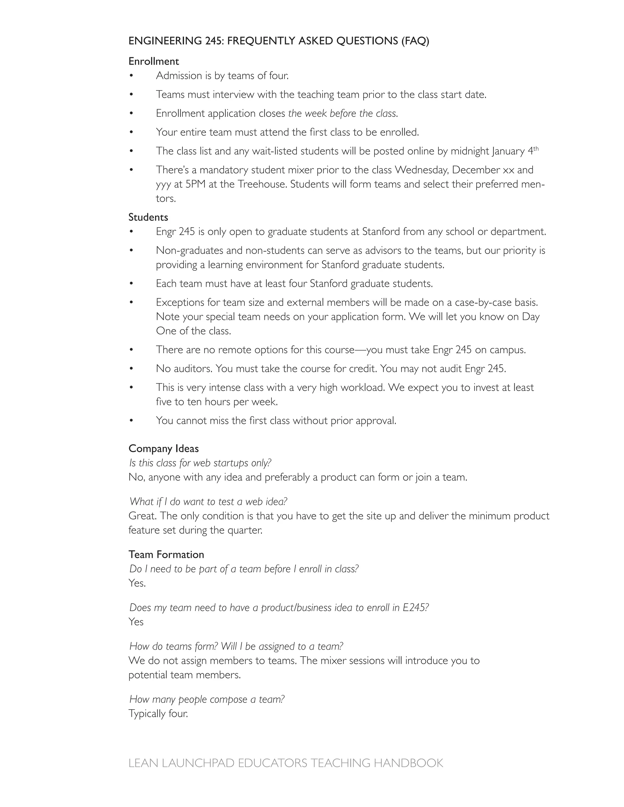 ENGINEERING 245: FREQUENTLY ASKED QUESTIONS (FAQ)
Enrollment
      Admission is by teams of four.
      Teams must interview with the teaching team prior to the class start date.
      Enrollment application closes the week before the class.


                                                                                           th


      There’s a mandatory student mixer prior to the class Wednesday, December xx and
                                                                                                -
      tors.
Students

      Non-graduates and non-students can serve as advisors to the teams, but our priority is
      providing a learning environment for Stanford graduate students.
      Each team must have at least four Stanford graduate students.
      Exceptions for team size and external members will be made on a case-by-case basis.
      Note your special team needs on your application form. We will let you know on Day
      One of the class.




      This is very intense class with a very high workload. We expect you to invest at least




Company Ideas
Is this class for web startups only?
No, anyone with any idea and preferably a product can form or join a team.

What if I do want to test a web idea?
Great. The only condition is that you have to get the site up and deliver the minimum product


Team Formation
Do I need to be part of a team before I enroll in class?
Yes.

Does my team need to have a product/business idea to enroll in E245?
Yes

How do teams form? Will I be assigned to a team?
We do not assign members to teams. The mixer sessions will introduce you to
potential team members.

How many people compose a team?
Typically four.
 