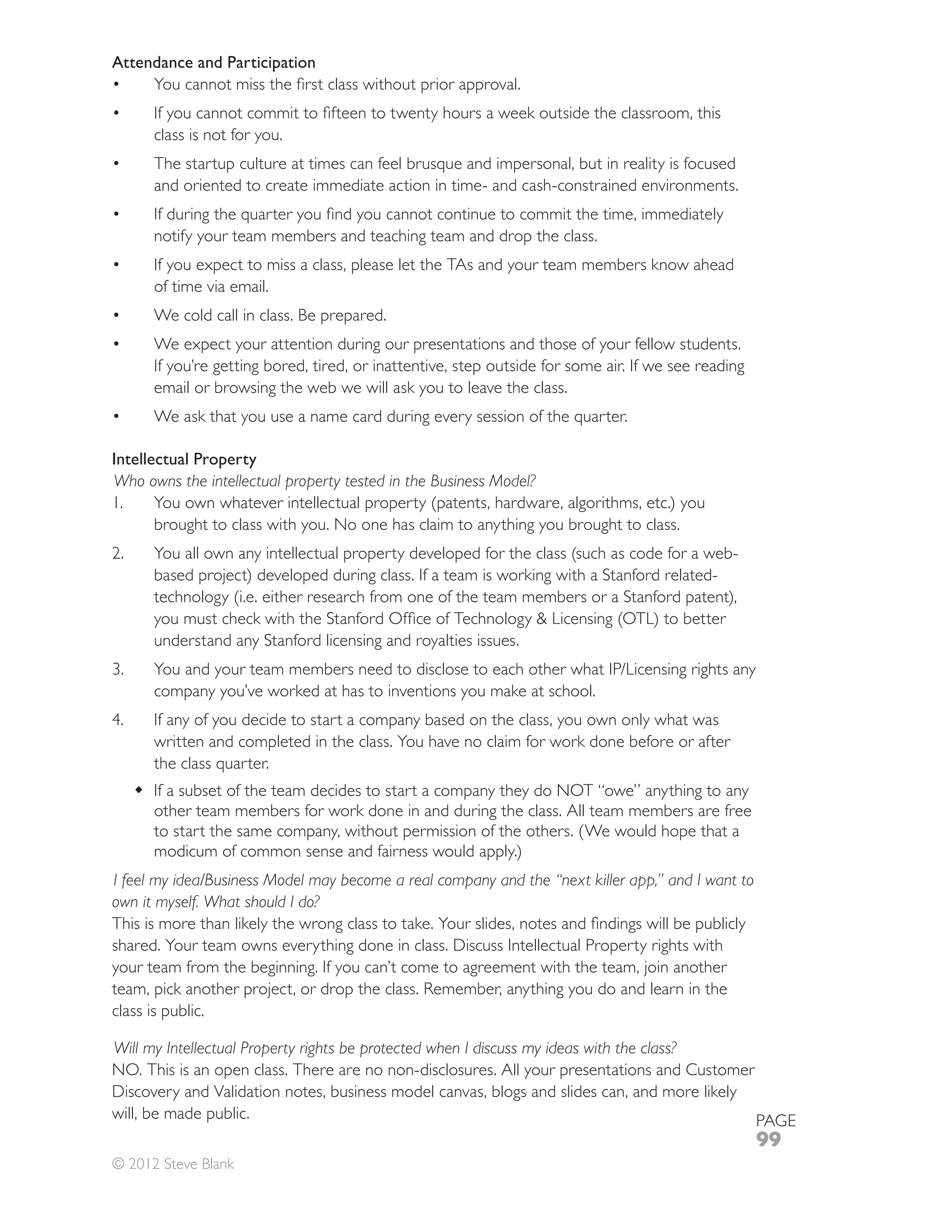 Attendance and Participation



       class is not for you.

       and oriented to create immediate action in time- and cash-constrained environments.

       notify your team members and teaching team and drop the class.
       If you expect to miss a class, please let the TAs and your team members know ahead
       of time via email.
       We cold call in class. Be prepared.
       We expect your attention during our presentations and those of your fellow students.
       If you’re getting bored, tired, or inattentive, step outside for some air. If we see reading
       email or browsing the web we will ask you to leave the class.



Intellectual Property
Who owns the intellectual property tested in the Business Model?
1.
       brought to class with you. No one has claim to anything you brought to class.
2.
       based project) developed during class. If a team is working with a Stanford related-


       understand any Stanford licensing and royalties issues.

       company you’ve worked at has to inventions you make at school.
       If any of you decide to start a company based on the class, you own only what was
       written and completed in the class. You have no claim for work done before or after

       If a subset of the team decides to start a company they do NOT “owe” anything to any
       other team members for work done in and during the class. All team members are free

       modicum of common sense and fairness would apply.)
I feel my idea/Business Model may become a real company and the “next killer app,” and I want to
own it myself. What should I do?

shared. Your team owns everything done in class. Discuss Intellectual Property rights with
your team from the beginning. If you can’t come to agreement with the team, join another

class is public.

Will my Intellectual Property rights be protected when I discuss my ideas with the class?
NO. This is an open class. There are no non-disclosures. All your presentations and Customer
Discovery and Validation notes, business model canvas, blogs and slides can, and more likely
will, be made public.                                                                        PAGE
                                                                                                      99
© 2012 Steve Blank
 