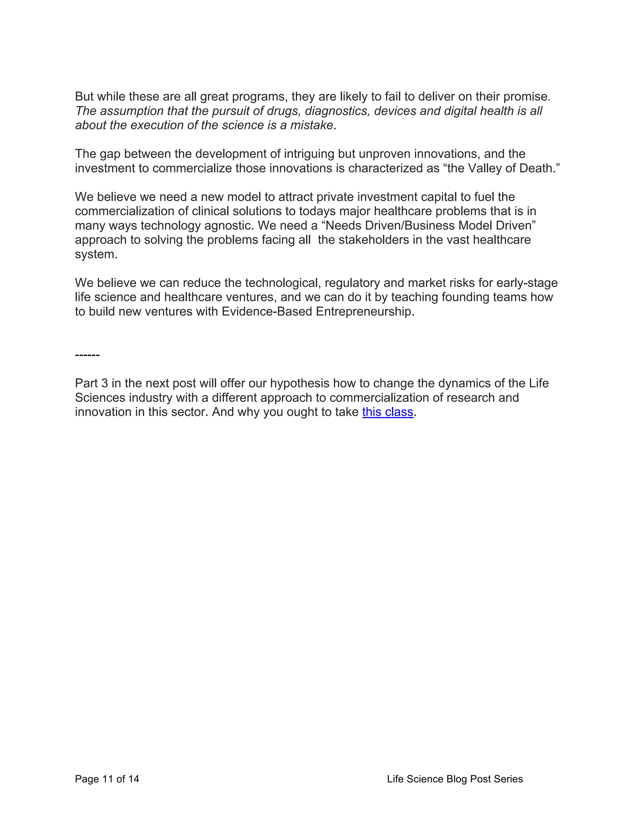 Page 11 of 14 Life Science Blog Post Series
But while these are all great programs, they are likely to fail to deliver on their promise.
The assumption that the pursuit of drugs, diagnostics, devices and digital health is all
about the execution of the science is a mistake.
The gap between the development of intriguing but unproven innovations, and the
investment to commercialize those innovations is characterized as “the Valley of Death.”
We believe we need a new model to attract private investment capital to fuel the
commercialization of clinical solutions to todays major healthcare problems that is in
many ways technology agnostic. We need a “Needs Driven/Business Model Driven”
approach to solving the problems facing all the stakeholders in the vast healthcare
system.
We believe we can reduce the technological, regulatory and market risks for early-stage
life science and healthcare ventures, and we can do it by teaching founding teams how
to build new ventures with Evidence-Based Entrepreneurship.
------
Part 3 in the next post will offer our hypothesis how to change the dynamics of the Life
Sciences industry with a different approach to commercialization of research and
innovation in this sector. And why you ought to take this class.
 