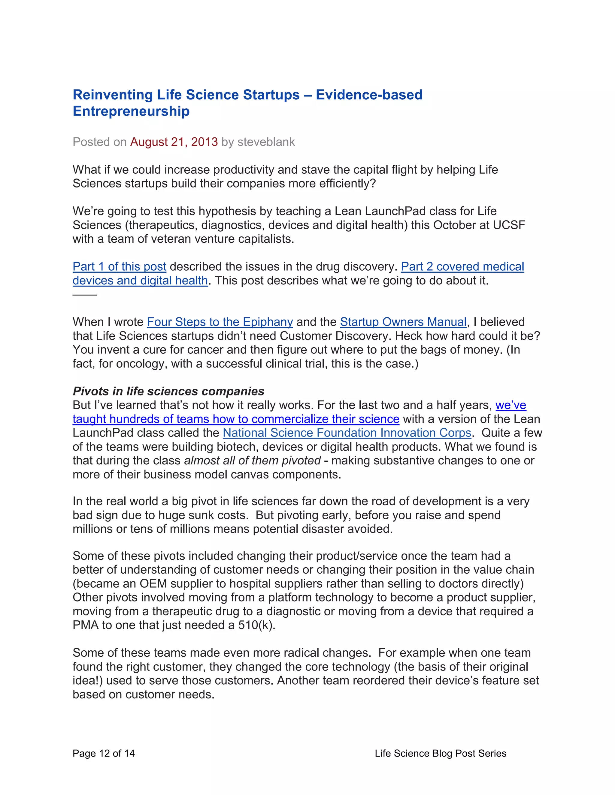 Page 12 of 14 Life Science Blog Post Series
Reinventing Life Science Startups – Evidence-based
Entrepreneurship
Posted on August 21, 2013 by steveblank
What if we could increase productivity and stave the capital flight by helping Life
Sciences startups build their companies more efficiently?
We’re going to test this hypothesis by teaching a Lean LaunchPad class for Life
Sciences (therapeutics, diagnostics, devices and digital health) this October at UCSF
with a team of veteran venture capitalists.
Part 1 of this post described the issues in the drug discovery. Part 2 covered medical
devices and digital health. This post describes what we’re going to do about it.
——
When I wrote Four Steps to the Epiphany and the Startup Owners Manual, I believed
that Life Sciences startups didn’t need Customer Discovery. Heck how hard could it be?
You invent a cure for cancer and then figure out where to put the bags of money. (In
fact, for oncology, with a successful clinical trial, this is the case.)
Pivots in life sciences companies
But I’ve learned that’s not how it really works. For the last two and a half years, we’ve
taught hundreds of teams how to commercialize their science with a version of the Lean
LaunchPad class called the National Science Foundation Innovation Corps. Quite a few
of the teams were building biotech, devices or digital health products. What we found is
that during the class almost all of them pivoted - making substantive changes to one or
more of their business model canvas components.
In the real world a big pivot in life sciences far down the road of development is a very
bad sign due to huge sunk costs. But pivoting early, before you raise and spend
millions or tens of millions means potential disaster avoided.
Some of these pivots included changing their product/service once the team had a
better of understanding of customer needs or changing their position in the value chain
(became an OEM supplier to hospital suppliers rather than selling to doctors directly)
Other pivots involved moving from a platform technology to become a product supplier,
moving from a therapeutic drug to a diagnostic or moving from a device that required a
PMA to one that just needed a 510(k).
Some of these teams made even more radical changes. For example when one team
found the right customer, they changed the core technology (the basis of their original
idea!) used to serve those customers. Another team reordered their device’s feature set
based on customer needs.
 