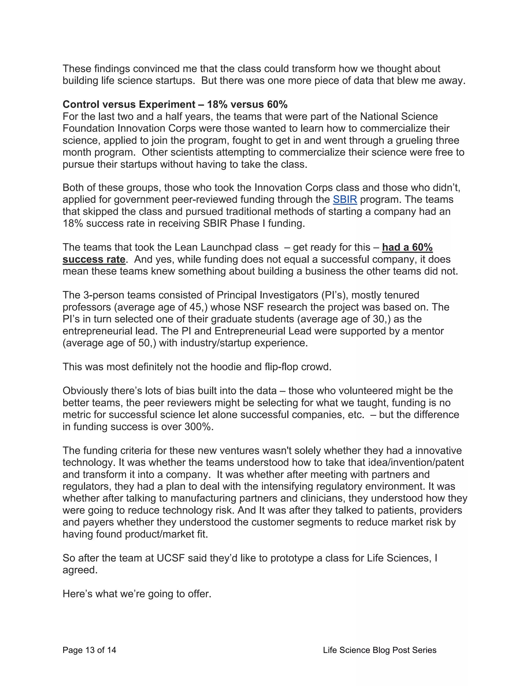 Page 13 of 14 Life Science Blog Post Series
These findings convinced me that the class could transform how we thought about
building life science startups. But there was one more piece of data that blew me away.
Control versus Experiment – 18% versus 60%
For the last two and a half years, the teams that were part of the National Science
Foundation Innovation Corps were those wanted to learn how to commercialize their
science, applied to join the program, fought to get in and went through a grueling three
month program. Other scientists attempting to commercialize their science were free to
pursue their startups without having to take the class.
Both of these groups, those who took the Innovation Corps class and those who didn’t,
applied for government peer-reviewed funding through the SBIR program. The teams
that skipped the class and pursued traditional methods of starting a company had an
18% success rate in receiving SBIR Phase I funding.
The teams that took the Lean Launchpad class – get ready for this – had a 60%
success rate. And yes, while funding does not equal a successful company, it does
mean these teams knew something about building a business the other teams did not.
The 3-person teams consisted of Principal Investigators (PI’s), mostly tenured
professors (average age of 45,) whose NSF research the project was based on. The
PI’s in turn selected one of their graduate students (average age of 30,) as the
entrepreneurial lead. The PI and Entrepreneurial Lead were supported by a mentor
(average age of 50,) with industry/startup experience.
This was most definitely not the hoodie and flip-flop crowd.
Obviously there’s lots of bias built into the data – those who volunteered might be the
better teams, the peer reviewers might be selecting for what we taught, funding is no
metric for successful science let alone successful companies, etc. – but the difference
in funding success is over 300%.
The funding criteria for these new ventures wasn't solely whether they had a innovative
technology. It was whether the teams understood how to take that idea/invention/patent
and transform it into a company. It was whether after meeting with partners and
regulators, they had a plan to deal with the intensifying regulatory environment. It was
whether after talking to manufacturing partners and clinicians, they understood how they
were going to reduce technology risk. And It was after they talked to patients, providers
and payers whether they understood the customer segments to reduce market risk by
having found product/market fit.
So after the team at UCSF said they’d like to prototype a class for Life Sciences, I
agreed.
Here’s what we’re going to offer.
 