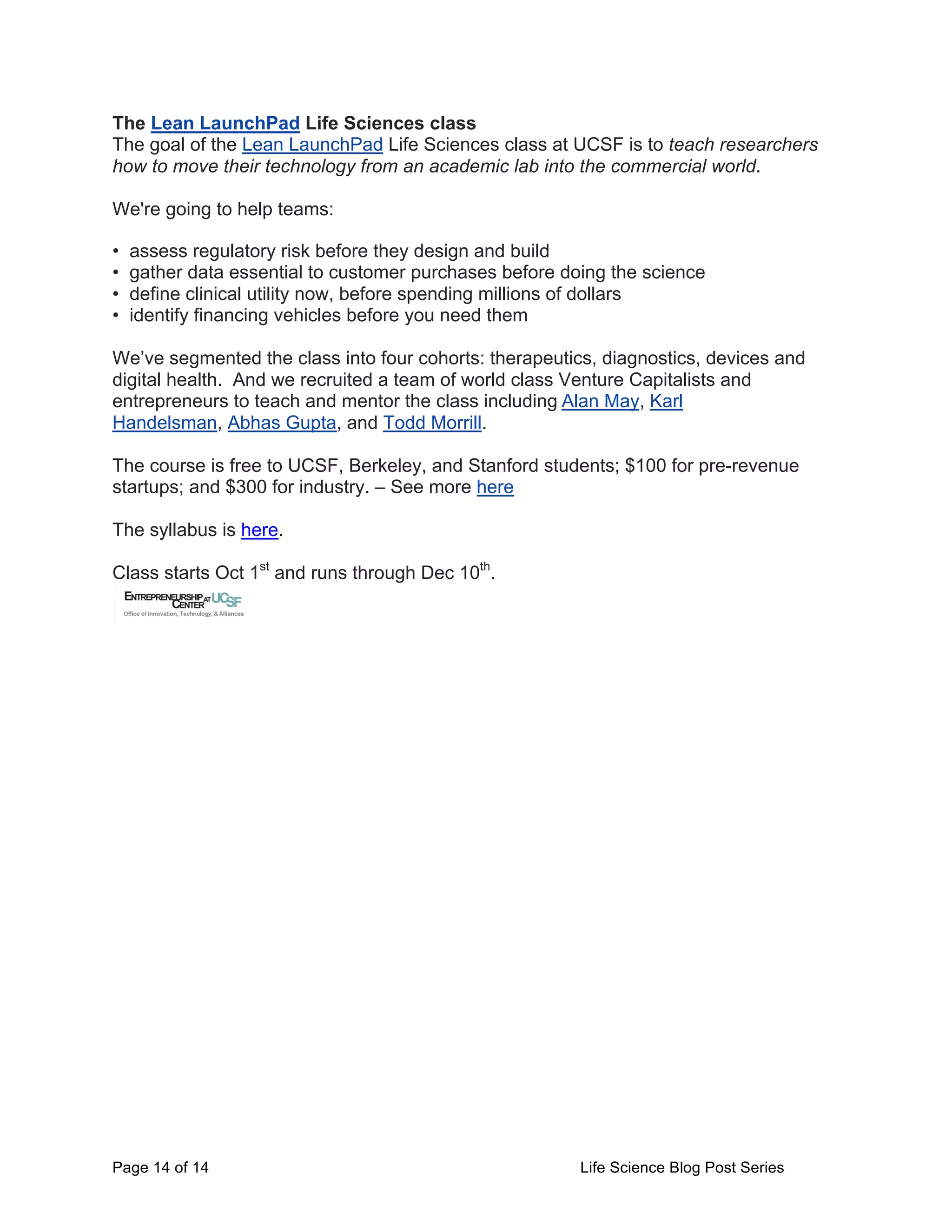 Page 14 of 14 Life Science Blog Post Series
The Lean LaunchPad Life Sciences class
The goal of the Lean LaunchPad Life Sciences class at UCSF is to teach researchers
how to move their technology from an academic lab into the commercial world.
We're going to help teams:
• assess regulatory risk before they design and build
• gather data essential to customer purchases before doing the science
• define clinical utility now, before spending millions of dollars
• identify financing vehicles before you need them
We’ve segmented the class into four cohorts: therapeutics, diagnostics, devices and
digital health. And we recruited a team of world class Venture Capitalists and
entrepreneurs to teach and mentor the class including	
  Alan May, Karl
Handelsman, Abhas Gupta, and Todd Morrill.
The course is free to UCSF, Berkeley, and Stanford students; $100 for pre-revenue
startups; and $300 for industry. – See more here
The syllabus is here.
Class starts Oct 1st
and runs through Dec 10th
.
 