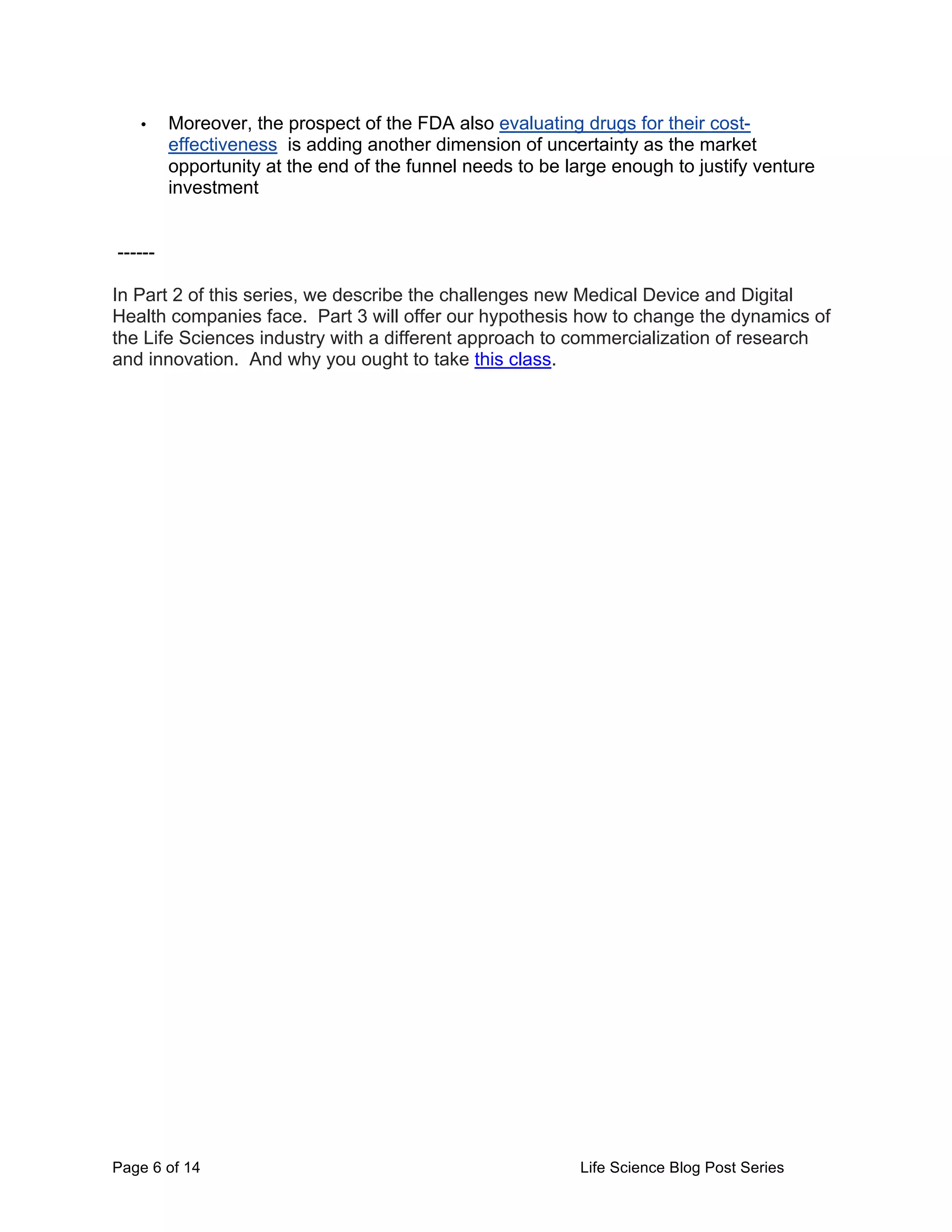 Page 6 of 14 Life Science Blog Post Series
• Moreover, the prospect of the FDA also evaluating drugs for their cost-
effectiveness is adding another dimension of uncertainty as the market
opportunity at the end of the funnel needs to be large enough to justify venture
investment
------
In Part 2 of this series, we describe the challenges new Medical Device and Digital
Health companies face. Part 3 will offer our hypothesis how to change the dynamics of
the Life Sciences industry with a different approach to commercialization of research
and innovation. And why you ought to take this class.
 