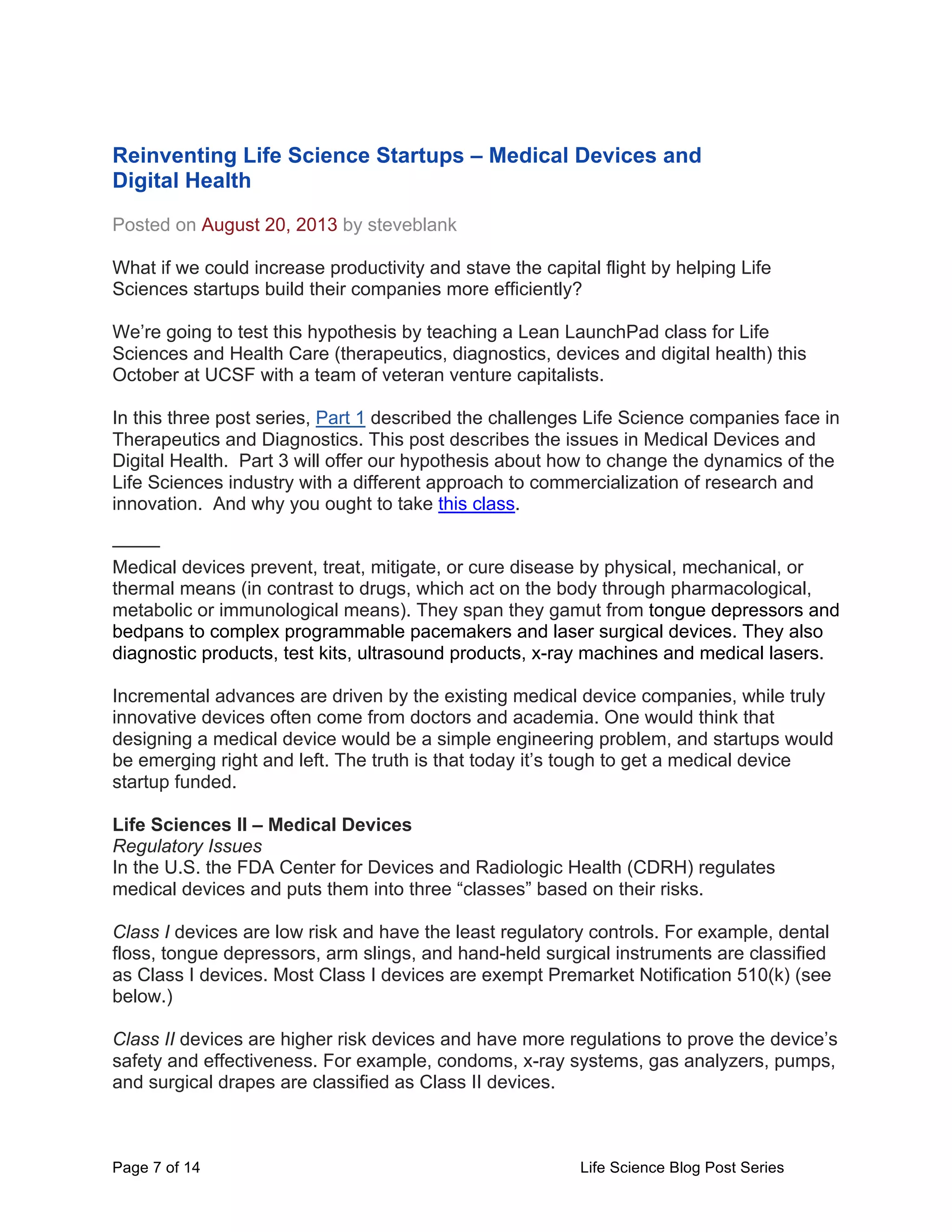 Page 7 of 14 Life Science Blog Post Series
Reinventing Life Science Startups – Medical Devices and
Digital Health
Posted on August 20, 2013 by steveblank
What if we could increase productivity and stave the capital flight by helping Life
Sciences startups build their companies more efficiently?
We’re going to test this hypothesis by teaching a Lean LaunchPad class for Life
Sciences and Health Care (therapeutics, diagnostics, devices and digital health) this
October at UCSF with a team of veteran venture capitalists.
In this three post series, Part 1 described the challenges Life Science companies face in
Therapeutics and Diagnostics. This post describes the issues in Medical Devices and
Digital Health. Part 3 will offer our hypothesis about how to change the dynamics of the
Life Sciences industry with a different approach to commercialization of research and
innovation. And why you ought to take this class.
——–
Medical devices prevent, treat, mitigate, or cure disease by physical, mechanical, or
thermal means (in contrast to drugs, which act on the body through pharmacological,
metabolic or immunological means). They span they gamut from tongue depressors and
bedpans to complex programmable pacemakers and laser surgical devices. They also
diagnostic products, test kits, ultrasound products, x-ray machines and medical lasers.
Incremental advances are driven by the existing medical device companies, while truly
innovative devices often come from doctors and academia. One would think that
designing a medical device would be a simple engineering problem, and startups would
be emerging right and left. The truth is that today it’s tough to get a medical device
startup funded.
Life Sciences II – Medical Devices
Regulatory Issues
In the U.S. the FDA Center for Devices and Radiologic Health (CDRH) regulates
medical devices and puts them into three “classes” based on their risks.
Class I devices are low risk and have the least regulatory controls. For example, dental
floss, tongue depressors, arm slings, and hand-held surgical instruments are classified
as Class I devices. Most Class I devices are exempt Premarket Notification 510(k) (see
below.)
Class II devices are higher risk devices and have more regulations to prove the device’s
safety and effectiveness. For example, condoms, x-ray systems, gas analyzers, pumps,
and surgical drapes are classified as Class II devices.
 
