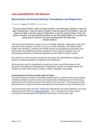Page 1 of 14 Life Science Blog Post Series
Lean LaunchPad for Life Sciences
	
  
Reinventing Life Science Startups–Therapeutics and Diagnostics	
  
Posted on August 19, 2013 by steveblank
It was the best of times, it was the worst of times, it was the age of wisdom, it was the
age of foolishness, it was the epoch of belief, it was the epoch of incredulity, it was the
season of Light, it was the season of Darkness, it was the spring of hope, it was the
winter of despair, we had everything before us, we had nothing before us, we were all
going direct to Heaven, we were all going direct the other way..
Charles Dickens
Life Science (therapeutics- drugs to cure or manage diseases, diagnostics- tests and
devices to find diseases, devices to cure and monitor diseases; and digital health –
health care hardware, software and mobile devices and applications streamline and
democratize the healthcare delivery system) is in the midst of a perfect storm of
decreasing productivity, increasing regulation and the flight of venture capital.
But what if we could increase productivity and stave the capital flight by helping Life
Sciences startups build their companies more efficiently?
We’re going to test this hypothesis by teaching a Lean LaunchPad class for Life
Sciences and Healthcare (therapeutics, diagnostics, devices and digital health) this
October at UCSF with a team of veteran venture capitalists and angels.
It was the best of times and the worst of times
The last 60 years has seen remarkable breakthroughs in what we know about biology
underlying disease and the science and engineering of developing commercial drug
development and medical devices that improve and save lives. Turning basic science
discoveries into drugs and devices seemed to be occurring at an ever increasing rate.
Yet during those same 60 years, rather than decreasing, the cost of getting a new drug
approved by the FDA has increased 80 fold. Yep, it cost 80 times more to get a
successful drug developed and approved today than it did 60 years ago.
 