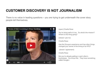 CUSTOMER DISCOVERY IS NOT JOURNALISM
There is no value in leading questions – you are trying to get underneath the cover s...