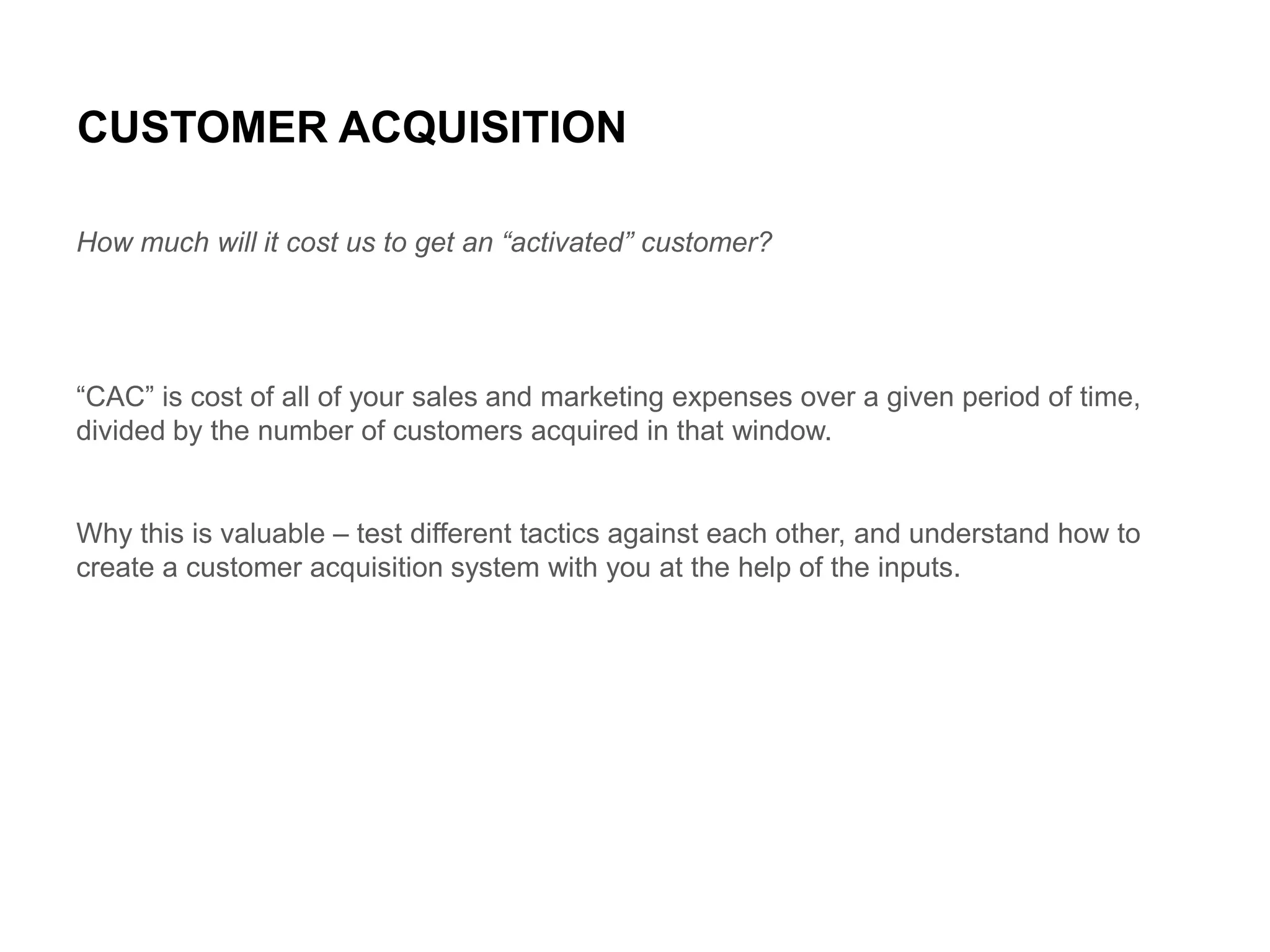 CUSTOMER ACQUISITION
How much will it cost us to get an “activated” customer?

“CAC” is cost of all of your sales and marketing expenses over a given period of time,
divided by the number of customers acquired in that window.

Why this is valuable – test different tactics against each other, and understand how to
create a customer acquisition system with you at the help of the inputs.

 