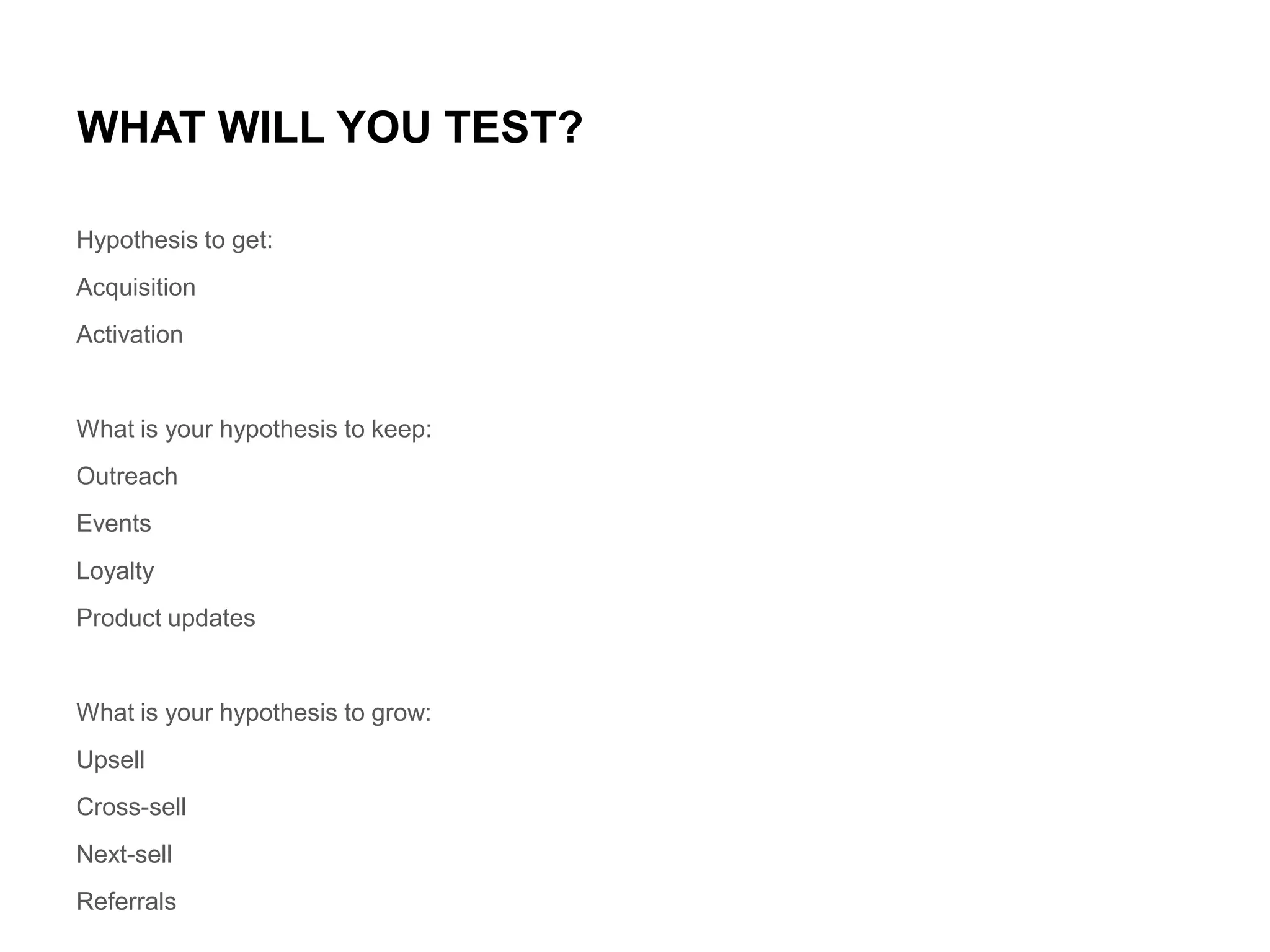 WHAT WILL YOU TEST?
Hypothesis to get:
Acquisition
Activation

What is your hypothesis to keep:
Outreach
Events
Loyalty
Product updates

What is your hypothesis to grow:
Upsell
Cross-sell
Next-sell
Referrals

 